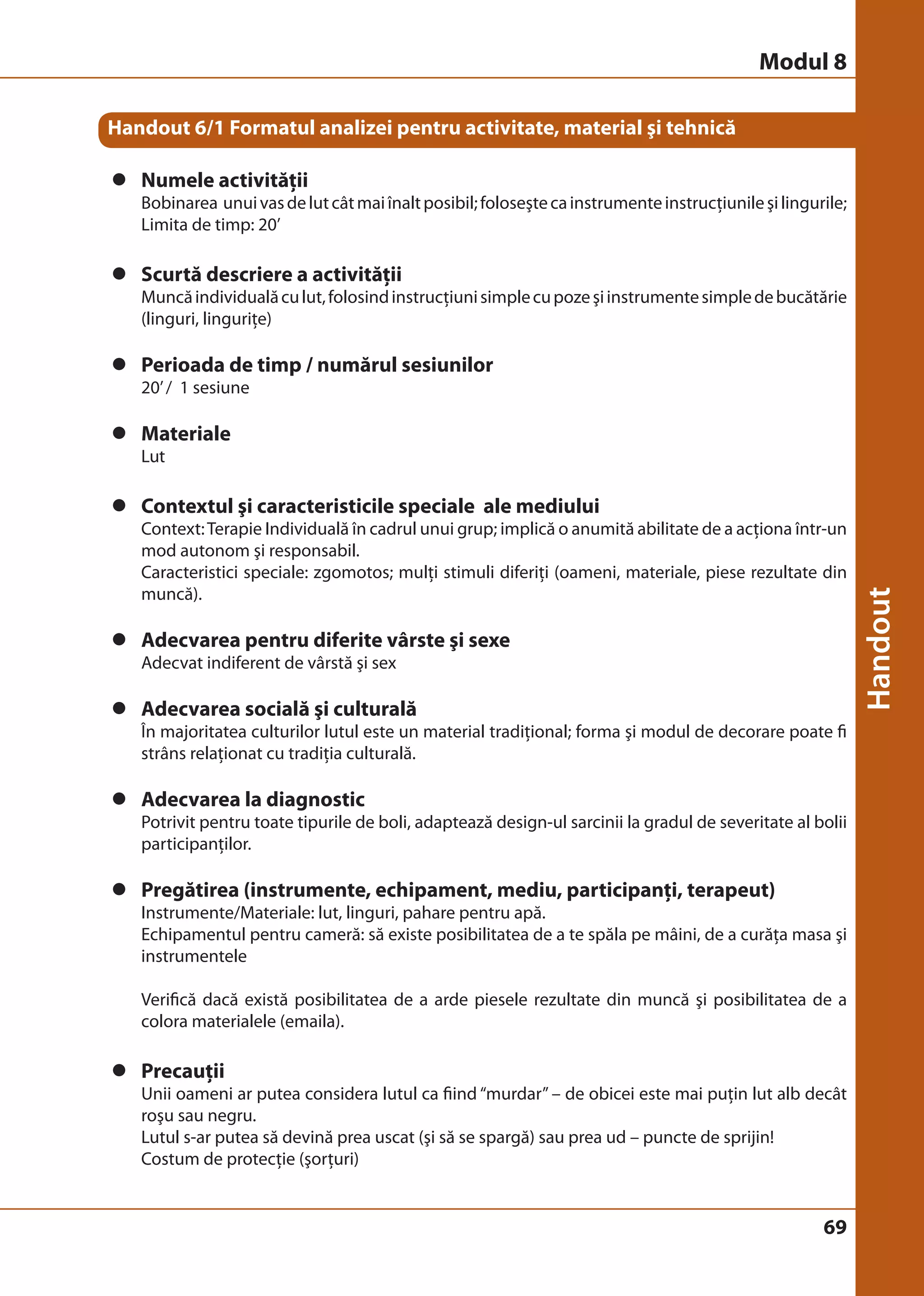 Modul 8 
69 
Handout 6/1 Formatul analizei pentru activitate, material şi tehnică 
z Numele activităţii 
Bobinarea unui vas de lut cât mai înalt posibil; foloseşte ca instrumente instrucţiunile şi lingurile; 
Limita de timp: 20’ 
z Scurtă descriere a activităţii 
Muncă individuală cu lut, folosind instrucţiuni simple cu poze şi instrumente simple de bucătărie 
(linguri, linguriţe) 
z Perioada de timp / numărul sesiunilor 
20’ / 1 sesiune 
z Materiale 
Lut 
z Contextul şi caracteristicile speciale ale mediului 
Context: Terapie Individuală în cadrul unui grup; implică o anumită abilitate de a acţiona într-un 
mod autonom şi responsabil. 
Caracteristici speciale: zgomotos; mulţi stimuli diferiţi (oameni, materiale, piese rezultate din 
muncă). 
z Adecvarea pentru diferite vârste şi sexe 
Adecvat indiferent de vârstă şi sex 
z Adecvarea socială şi culturală 
În majoritatea culturilor lutul este un material tradiţional; forma şi modul de decorare poate fi 
strâns relaţionat cu tradiţia culturală. 
z Adecvarea la diagnostic 
Potrivit pentru toate tipurile de boli, adaptează design-ul sarcinii la gradul de severitate al bolii 
participanţilor. 
z Pregătirea (instrumente, echipament, mediu, participanţi, terapeut) 
Instrumente/Materiale: lut, linguri, pahare pentru apă. 
Echipamentul pentru cameră: să existe posibilitatea de a te spăla pe mâini, de a curăţa masa şi 
instrumentele 
Verifică dacă există posibilitatea de a arde piesele rezultate din muncă şi posibilitatea de a 
colora materialele (emaila). 
z Precauţii 
Unii oameni ar putea considera lutul ca fiind “murdar” – de obicei este mai puţin lut alb decât 
roşu sau negru. 
Lutul s-ar putea să devină prea uscat (şi să se spargă) sau prea ud – puncte de sprijin! 
Costum de protecţie (şorţuri) 
 
