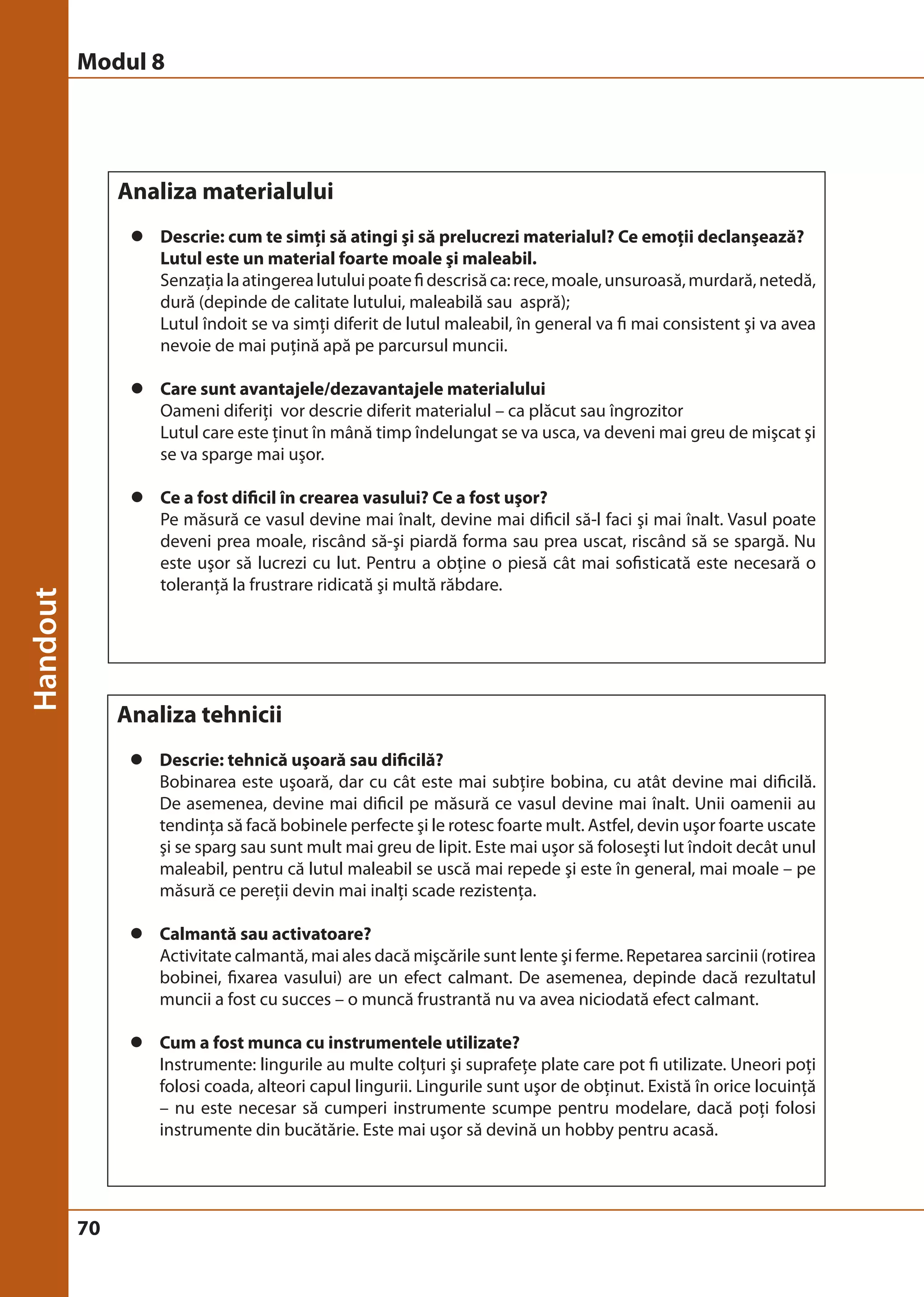 Modul 8 
70 
Analiza materialului 
z Descrie: cum te simţi să atingi şi să prelucrezi materialul? Ce emoţii declanşează? 
Lutul este un material foarte moale şi maleabil. 
Senzaţia la atingerea lutului poate fi descrisă ca: rece, moale, unsuroasă, murdară, netedă, 
dură (depinde de calitate lutului, maleabilă sau aspră); 
Lutul îndoit se va simţi diferit de lutul maleabil, în general va fi mai consistent şi va avea 
nevoie de mai puţină apă pe parcursul muncii. 
z Care sunt avantajele/dezavantajele materialului 
Oameni diferiţi vor descrie diferit materialul – ca plăcut sau îngrozitor 
Lutul care este ţinut în mână timp îndelungat se va usca, va deveni mai greu de mişcat şi 
se va sparge mai uşor. 
z Ce a fost dificil în crearea vasului? Ce a fost uşor? 
Pe măsură ce vasul devine mai înalt, devine mai dificil să-l faci şi mai înalt. Vasul poate 
deveni prea moale, riscând să-şi piardă forma sau prea uscat, riscând să se spargă. Nu 
este uşor să lucrezi cu lut. Pentru a obţine o piesă cât mai sofisticată este necesară o 
toleranţă la frustrare ridicată şi multă răbdare. 
Analiza tehnicii 
z Descrie: tehnică uşoară sau dificilă? 
Bobinarea este uşoară, dar cu cât este mai subţire bobina, cu atât devine mai dificilă. 
De asemenea, devine mai dificil pe măsură ce vasul devine mai înalt. Unii oamenii au 
tendinţa să facă bobinele perfecte şi le rotesc foarte mult. Astfel, devin uşor foarte uscate 
şi se sparg sau sunt mult mai greu de lipit. Este mai uşor să foloseşti lut îndoit decât unul 
maleabil, pentru că lutul maleabil se uscă mai repede şi este în general, mai moale – pe 
măsură ce pereţii devin mai inalţi scade rezistenţa. 
z Calmantă sau activatoare? 
Activitate calmantă, mai ales dacă mişcările sunt lente şi ferme. Repetarea sarcinii (rotirea 
bobinei, fixarea vasului) are un efect calmant. De asemenea, depinde dacă rezultatul 
muncii a fost cu succes – o muncă frustrantă nu va avea niciodată efect calmant. 
z Cum a fost munca cu instrumentele utilizate? 
Instrumente: lingurile au multe colţuri şi suprafeţe plate care pot fi utilizate. Uneori poţi 
folosi coada, alteori capul lingurii. Lingurile sunt uşor de obţinut. Există în orice locuinţă 
– nu este necesar să cumperi instrumente scumpe pentru modelare, dacă poţi folosi 
instrumente din bucătărie. Este mai uşor să devină un hobby pentru acasă. 
 