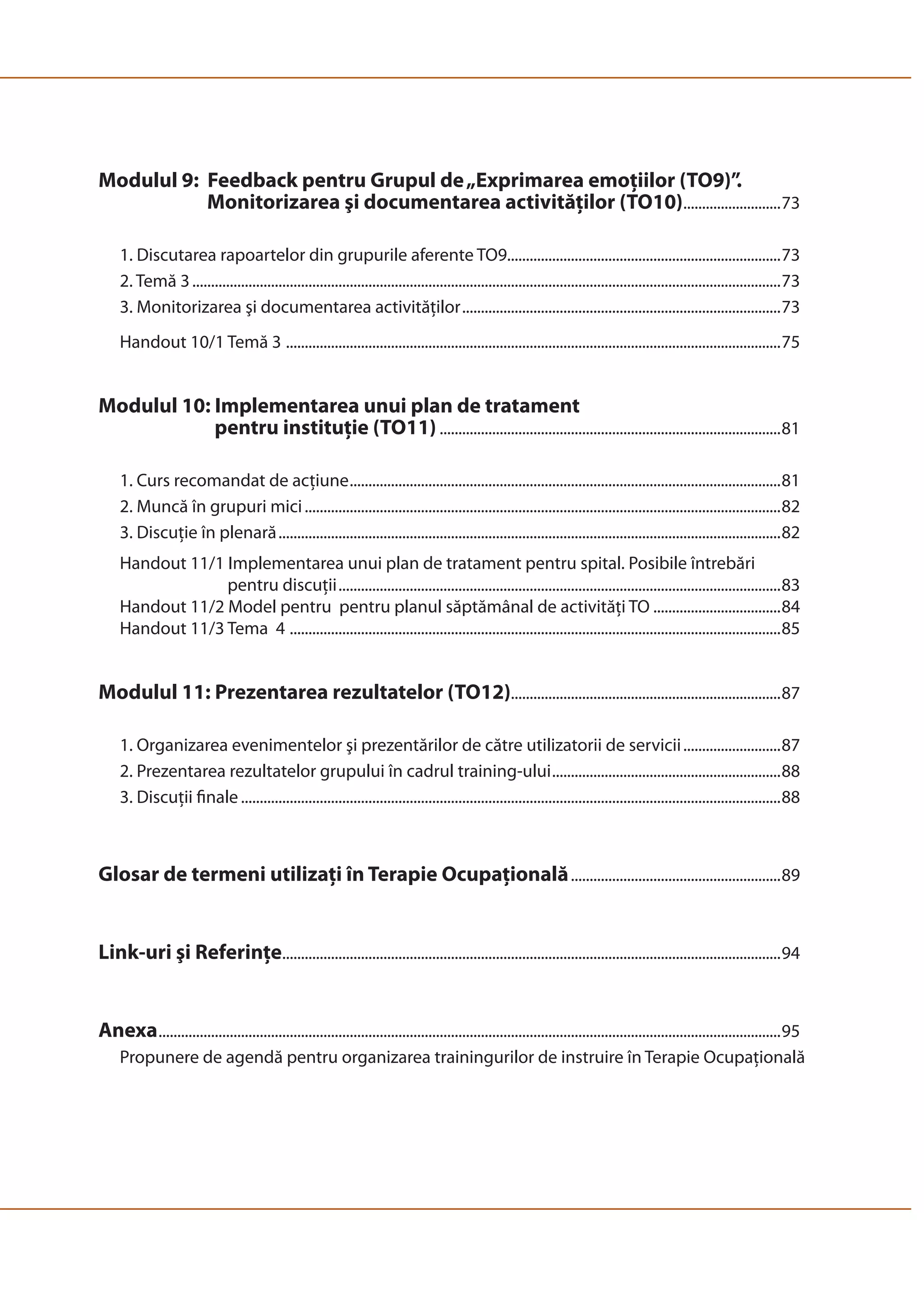 Modulul 9: Feedback pentru Grupul de „Exprimarea emoţiilor (TO9)”. ......... 
Monitorizarea şi documentarea activităţilor (TO10) ..........................73 
1. Discutarea rapoartelor din grupurile aferente TO9.........................................................................73 
2. Temă 3 .............................................................................................................................................................73 
3. Monitorizarea şi documentarea activităţilor .....................................................................................73 
Handout 10/1 Temă 3 ....................................................................................................................................75 
Modulul 10: Implementarea unui plan de tratament 
pentru instituţie (TO11) ...........................................................................................81 
1. Curs recomandat de acţiune ...................................................................................................................81 
2. Muncă în grupuri mici ...............................................................................................................................82 
3. Discuţie în plenară ......................................................................................................................................82 
Handout 11/1 Implementarea unui plan de tratament pentru spital. Posibile întrebări 
pentru discuţii ......................................................................................................................83 
Handout 11/2 Model pentru pentru planul săptămânal de activităţi TO ..................................84 
Handout 11/3 Tema 4 ...................................................................................................................................85 
Modulul 11: Prezentarea rezultatelor (TO12)........................................................................87 
1. Organizarea evenimentelor şi prezentărilor de către utilizatorii de servicii ..........................87 
2. Prezentarea rezultatelor grupului în cadrul training-ului .............................................................88 
3. Discuţii finale ................................................................................................................................................88 
Glosar de termeni utilizaţi în Terapie Ocupaţională ........................................................89 
Link-uri şi Referinţe .....................................................................................................................................94 
Anexa ......................................................................................................................................................................95 
Propunere de agendă pentru organizarea trainingurilor de instruire în Terapie Ocupaţională 
 