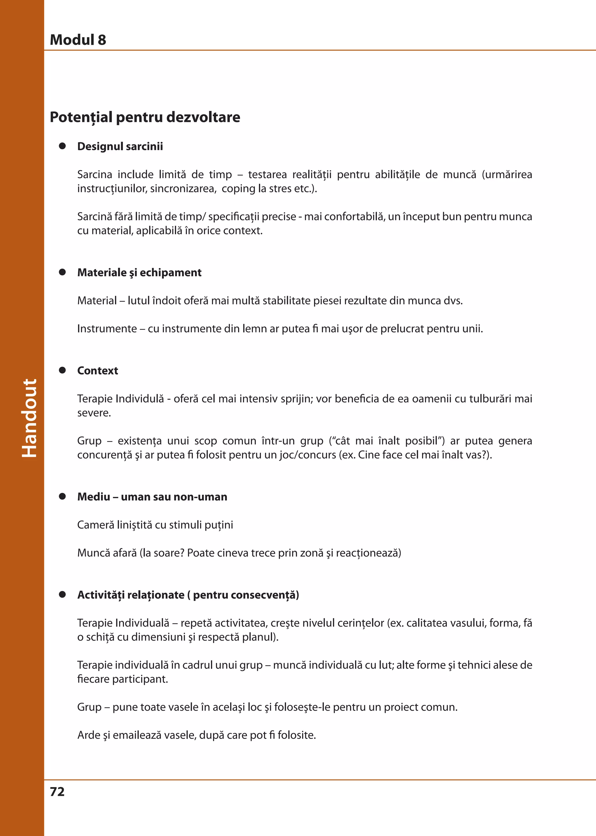 Modul 8 
Potenţial pentru dezvoltare 
z Designul sarcinii 
72 
Sarcina include limită de timp – testarea realităţii pentru abilităţile de muncă (urmărirea 
instrucţiunilor, sincronizarea, coping la stres etc.). 
Sarcină fără limită de timp/ specificaţii precise - mai confortabilă, un început bun pentru munca 
cu material, aplicabilă în orice context. 
z Materiale şi echipament 
Material – lutul îndoit oferă mai multă stabilitate piesei rezultate din munca dvs. 
Instrumente – cu instrumente din lemn ar putea fi mai uşor de prelucrat pentru unii. 
z Context 
Terapie Individulă - oferă cel mai intensiv sprijin; vor beneficia de ea oamenii cu tulburări mai 
severe. 
Grup – existenţa unui scop comun într-un grup (“cât mai înalt posibil”) ar putea genera 
concurenţă şi ar putea fi folosit pentru un joc/concurs (ex. Cine face cel mai înalt vas?). 
z Mediu – uman sau non-uman 
Cameră liniştită cu stimuli puţini 
Muncă afară (la soare? Poate cineva trece prin zonă şi reacţionează) 
z Activităţi relaţionate ( pentru consecvenţă) 
Terapie Individuală – repetă activitatea, creşte nivelul cerinţelor (ex. calitatea vasului, forma, fă 
o schiţă cu dimensiuni şi respectă planul). 
Terapie individuală în cadrul unui grup – muncă individuală cu lut; alte forme şi tehnici alese de 
fiecare participant. 
Grup – pune toate vasele în acelaşi loc şi foloseşte-le pentru un proiect comun. 
Arde şi emailează vasele, după care pot fi folosite. 
 