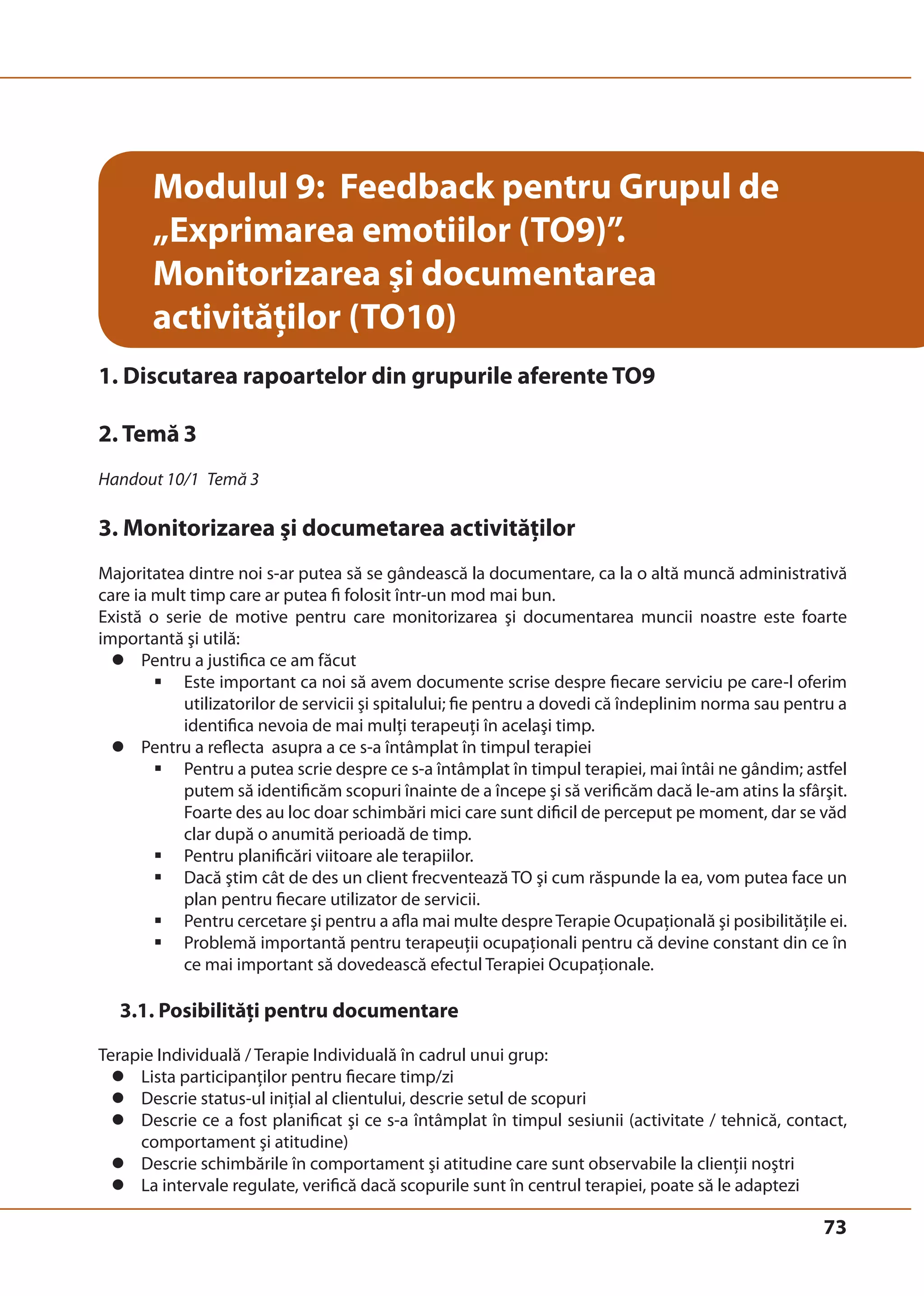 73 
Modulul 9: Feedback pentru Grupul de 
„Exprimarea emotiilor (TO9)”. 
Monitorizarea şi documentarea 
activităţilor (TO10) 
1. Discutarea rapoartelor din grupurile aferente TO9 
2. Temă 3 
Handout 10/1 Temă 3 
3. Monitorizarea şi documetarea activităţilor 
Majoritatea dintre noi s-ar putea să se gândească la documentare, ca la o altă muncă administrativă 
care ia mult timp care ar putea fi folosit într-un mod mai bun. 
Există o serie de motive pentru care monitorizarea şi documentarea muncii noastre este foarte 
importantă şi utilă: 
z Pentru a justifica ce am făcut 
ƒ Este important ca noi să avem documente scrise despre fiecare serviciu pe care-l oferim 
utilizatorilor de servicii şi spitalului; fie pentru a dovedi că îndeplinim norma sau pentru a 
identifica nevoia de mai mulţi terapeuţi în acelaşi timp. 
z Pentru a reflecta asupra a ce s-a întâmplat în timpul terapiei 
ƒ Pentru a putea scrie despre ce s-a întâmplat în timpul terapiei, mai întâi ne gândim; astfel 
putem să identificăm scopuri înainte de a începe şi să verificăm dacă le-am atins la sfârşit. 
Foarte des au loc doar schimbări mici care sunt dificil de perceput pe moment, dar se văd 
clar după o anumită perioadă de timp. 
ƒ Pentru planificări viitoare ale terapiilor. 
ƒ Dacă ştim cât de des un client frecventează TO şi cum răspunde la ea, vom putea face un 
plan pentru fiecare utilizator de servicii. 
ƒ Pentru cercetare şi pentru a afla mai multe despre Terapie Ocupaţională şi posibilităţile ei. 
ƒ Problemă importantă pentru terapeuţii ocupaţionali pentru că devine constant din ce în 
ce mai important să dovedească efectul Terapiei Ocupaţionale. 
3.1. Posibilităţi pentru documentare 
Terapie Individuală / Terapie Individuală în cadrul unui grup: 
z Lista participanţilor pentru fiecare timp/zi 
z Descrie status-ul iniţial al clientului, descrie setul de scopuri 
z Descrie ce a fost planificat şi ce s-a întâmplat în timpul sesiunii (activitate / tehnică, contact, 
comportament şi atitudine) 
z Descrie schimbările în comportament şi atitudine care sunt observabile la clienţii noştri 
z La intervale regulate, verifică dacă scopurile sunt în centrul terapiei, poate să le adaptezi 
 