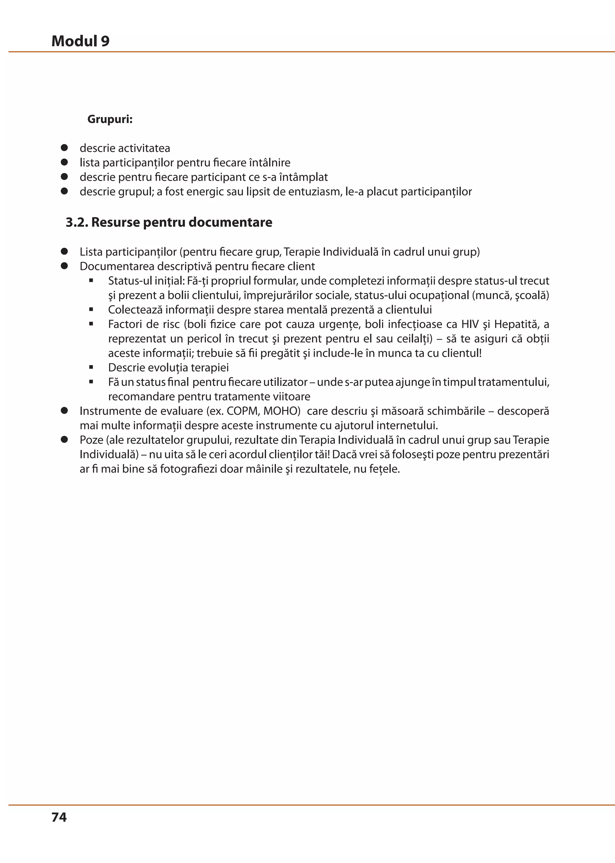 Modul 9 
74 
Grupuri: 
z descrie activitatea 
z lista participanţilor pentru fiecare întâlnire 
z descrie pentru fiecare participant ce s-a întâmplat 
z descrie grupul; a fost energic sau lipsit de entuziasm, le-a placut participanţilor 
3.2. Resurse pentru documentare 
z Lista participanţilor (pentru fiecare grup, Terapie Individuală în cadrul unui grup) 
z Documentarea descriptivă pentru fiecare client 
ƒ Status-ul iniţial: Fă-ţi propriul formular, unde completezi informaţii despre status-ul trecut 
şi prezent a bolii clientului, împrejurărilor sociale, status-ului ocupaţional (muncă, şcoală) 
ƒ Colectează informaţii despre starea mentală prezentă a clientului 
ƒ Factori de risc (boli fizice care pot cauza urgenţe, boli infecţioase ca HIV şi Hepatită, a 
reprezentat un pericol în trecut şi prezent pentru el sau ceilalţi) – să te asiguri că obţii 
aceste informaţii; trebuie să fii pregătit şi include-le în munca ta cu clientul! 
ƒ Descrie evoluţia terapiei 
ƒ Fă un status final pentru fiecare utilizator – unde s-ar putea ajunge în timpul tratamentului, 
recomandare pentru tratamente viitoare 
z Instrumente de evaluare (ex. COPM, MOHO) care descriu şi măsoară schimbările – descoperă 
mai multe informaţii despre aceste instrumente cu ajutorul internetului. 
z Poze (ale rezultatelor grupului, rezultate din Terapia Individuală în cadrul unui grup sau Terapie 
Individuală) – nu uita să le ceri acordul clienţilor tăi! Dacă vrei să foloseşti poze pentru prezentări 
ar fi mai bine să fotografiezi doar mâinile şi rezultatele, nu feţele. 
 