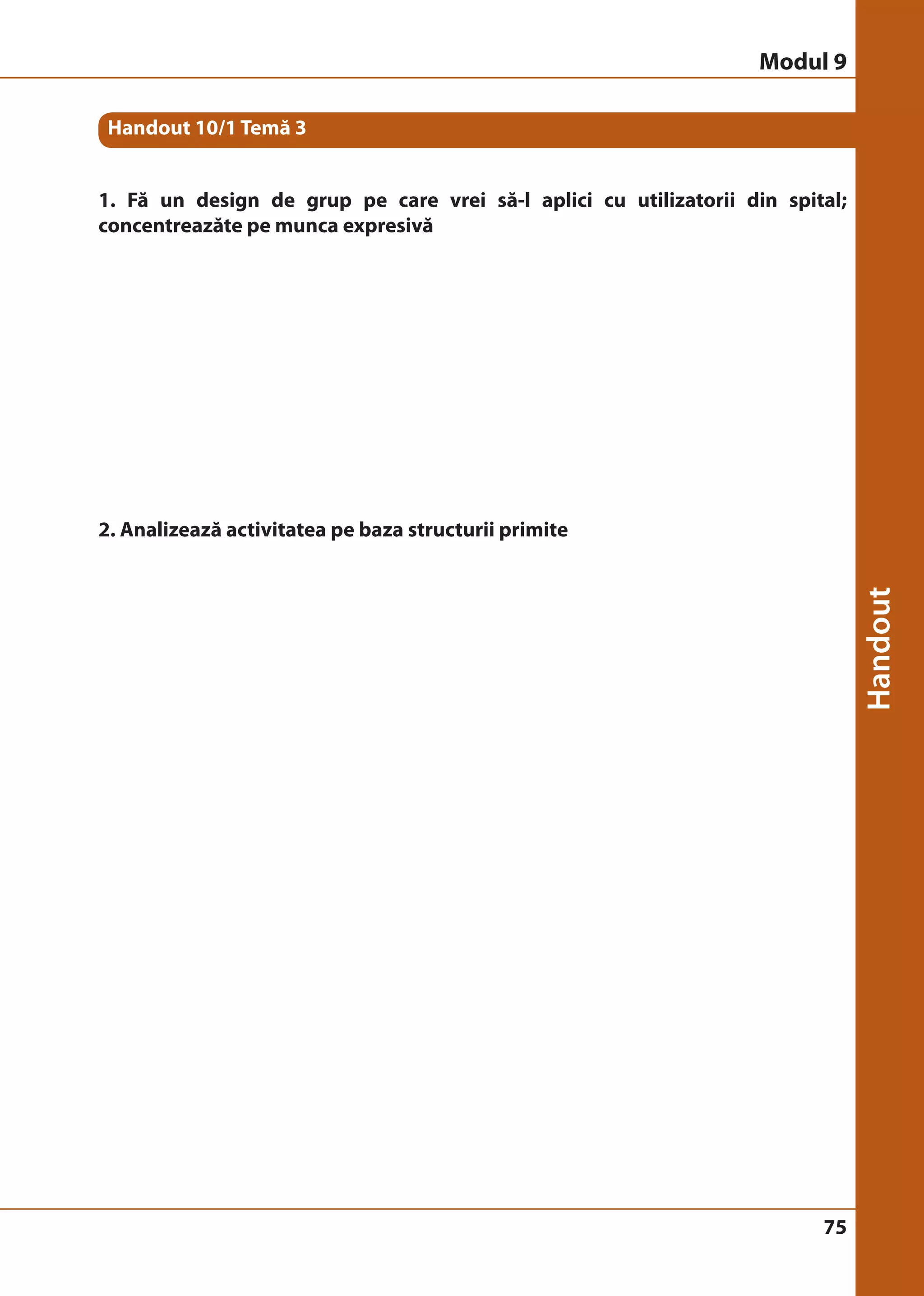 Handout 10/1 Temă 3 
1. Fă un design de grup pe care vrei să-l aplici cu utilizatorii din spital; 
concentreazăte pe munca expresivă 
75 
2. Analizează activitatea pe baza structurii primite 
Modul 9 
 