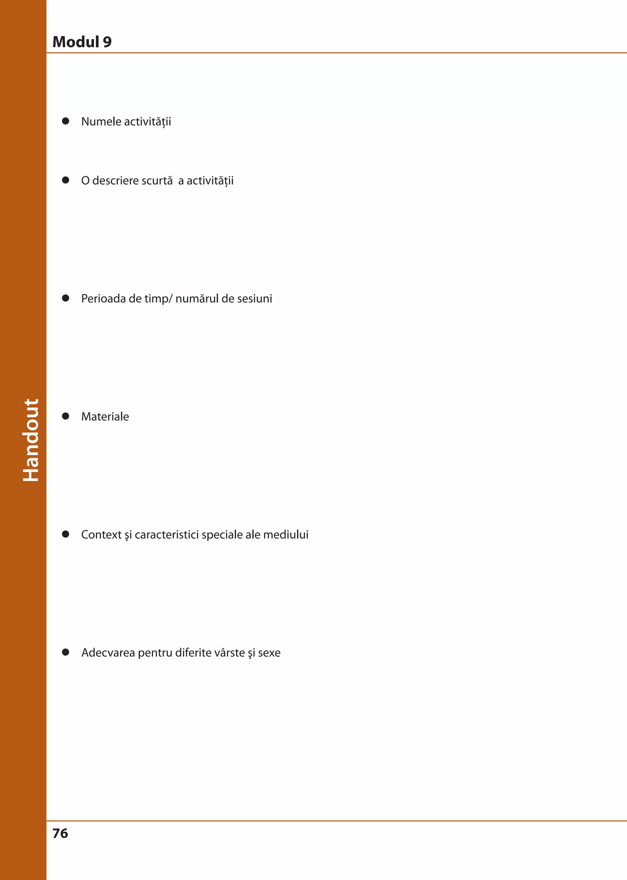 Modul 9 
z Numele activităţii 
z O descriere scurtă a activităţii 
z Perioada de timp/ numărul de sesiuni 
z Materiale 
z Context şi caracteristici speciale ale mediului 
z Adecvarea pentru diferite vârste şi sexe 
76 
 