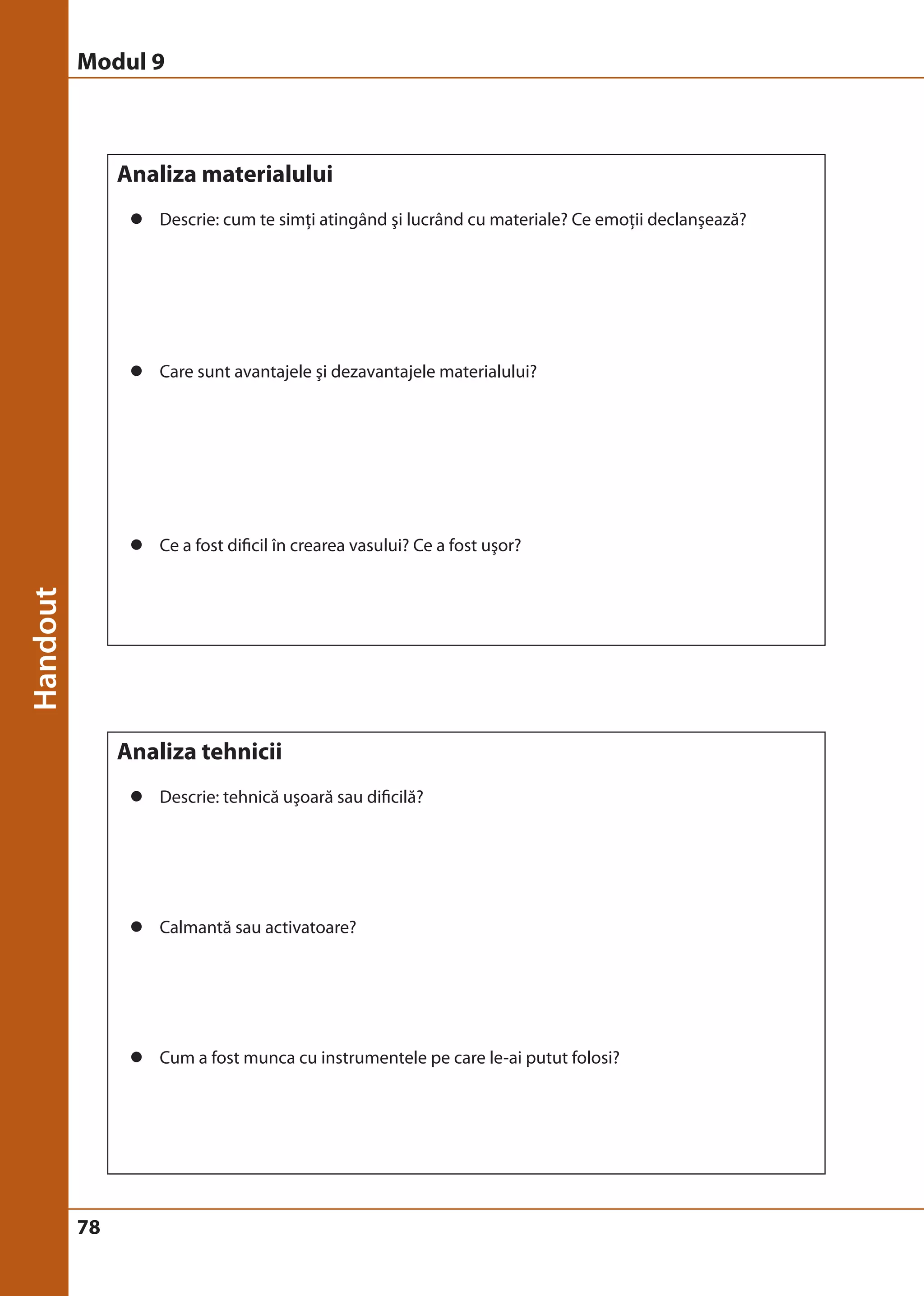 Modul 9 
78 
Analiza materialului 
z Descrie: cum te simţi atingând şi lucrând cu materiale? Ce emoţii declanşează? 
z Care sunt avantajele şi dezavantajele materialului? 
z Ce a fost dificil în crearea vasului? Ce a fost uşor? 
Analiza tehnicii 
z Descrie: tehnică uşoară sau dificilă? 
z Calmantă sau activatoare? 
z Cum a fost munca cu instrumentele pe care le-ai putut folosi? 
 