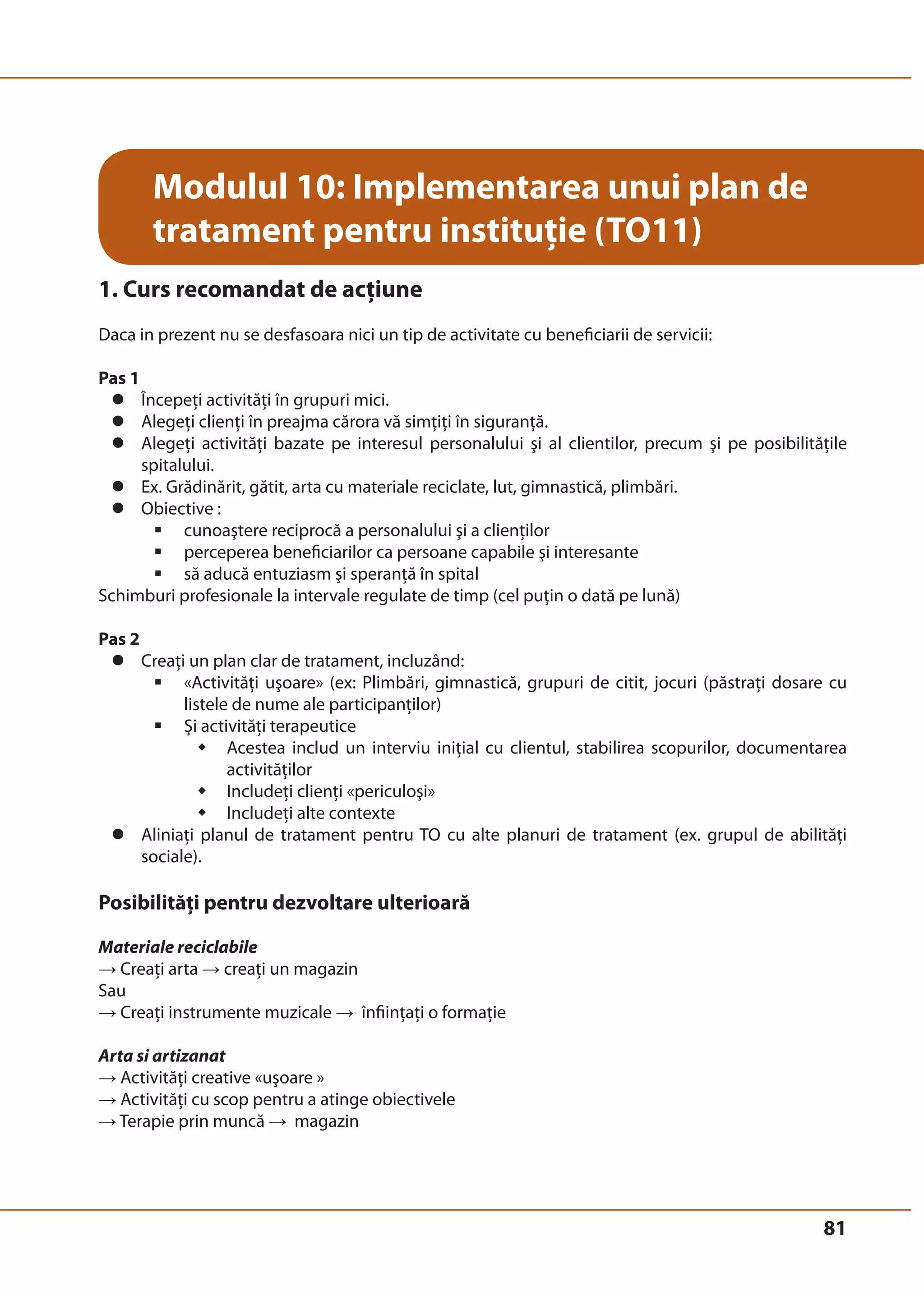 81 
Modulul 10: Implementarea unui plan de 
tratament pentru instituţie (TO11) 
1. Curs recomandat de acţiune 
Daca in prezent nu se desfasoara nici un tip de activitate cu beneficiarii de servicii: 
Pas 1 
z Începeţi activităţi în grupuri mici. 
z Alegeţi clienţi în preajma cărora vă simţiţi în siguranţă. 
z Alegeţi activităţi bazate pe interesul personalului şi al clientilor, precum şi pe posibilităţile 
spitalului. 
z Ex. Grădinărit, gătit, arta cu materiale reciclate, lut, gimnastică, plimbări. 
z Obiective : 
ƒ cunoaştere reciprocă a personalului şi a clienţilor 
ƒ perceperea beneficiarilor ca persoane capabile şi interesante 
ƒ să aducă entuziasm şi speranţă în spital 
Schimburi profesionale la intervale regulate de timp (cel puţin o dată pe lună) 
Pas 2 
z Creaţi un plan clar de tratament, incluzând: 
ƒ «Activităţi uşoare» (ex: Plimbări, gimnastică, grupuri de citit, jocuri (păstraţi dosare cu 
listele de nume ale participanţilor) 
ƒ Şi activităţi terapeutice 
Š Acestea includ un interviu iniţial cu clientul, stabilirea scopurilor, documentarea 
activităţilor 
Š Includeţi clienţi «periculoşi» 
Š Includeţi alte contexte 
z Aliniaţi planul de tratament pentru TO cu alte planuri de tratament (ex. grupul de abilităţi 
sociale). 
Posibilităţi pentru dezvoltare ulterioară 
Materiale reciclabile 
→ Creaţi arta → creaţi un magazin 
Sau 
→ Creaţi instrumente muzicale → înfiinţaţi o formaţie 
Arta si artizanat 
→ Activităţi creative «uşoare » 
→ Activităţi cu scop pentru a atinge obiectivele 
→ Terapie prin muncă → magazin 
 