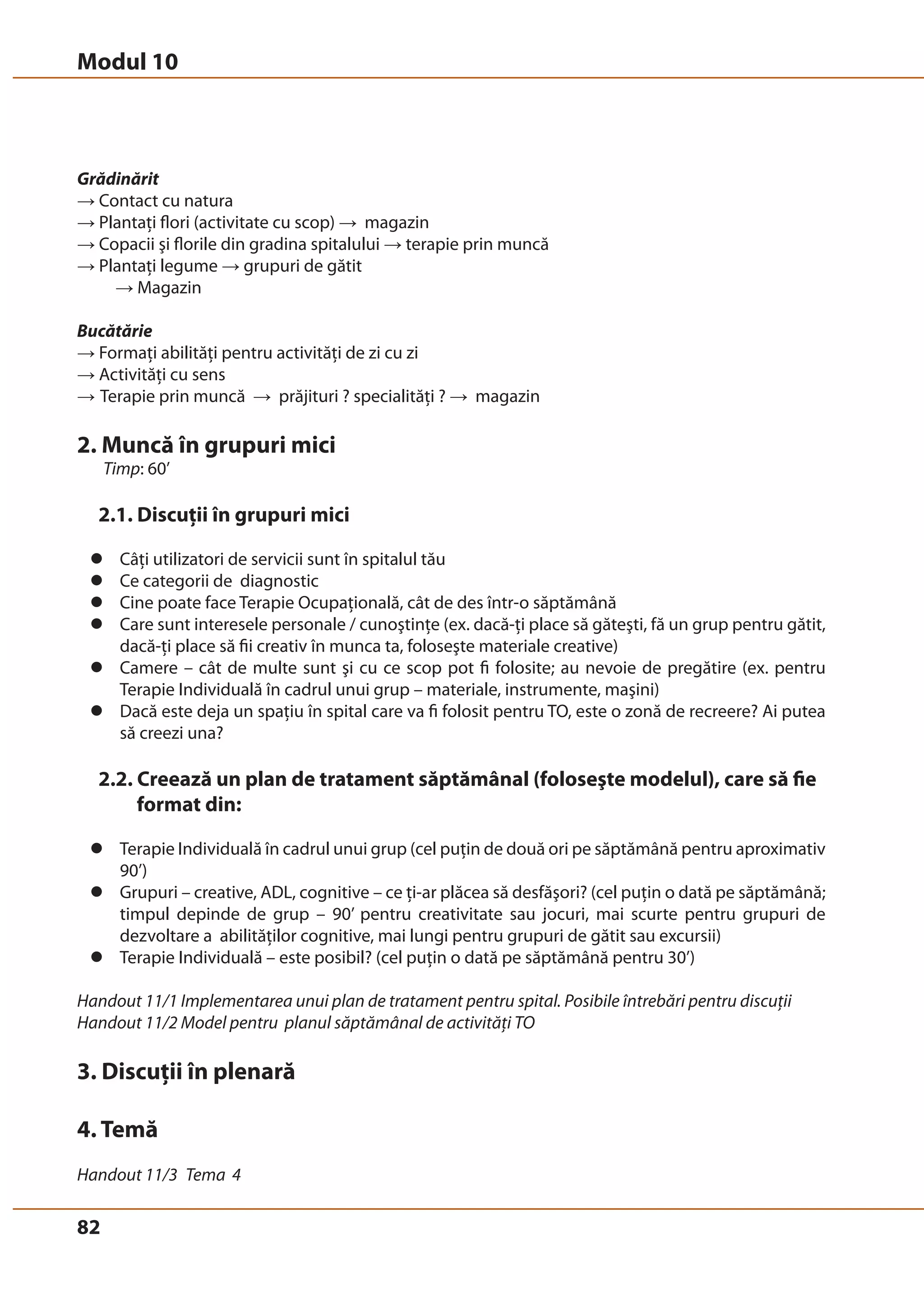 Modul 10 
Grădinărit 
→ Contact cu natura 
→ Plantaţi flori (activitate cu scop) → magazin 
→ Copacii şi florile din gradina spitalului → terapie prin muncă 
→ Plantaţi legume → grupuri de gătit 
82 
→ Magazin 
Bucătărie 
→ Formaţi abilităţi pentru activităţi de zi cu zi 
→ Activităţi cu sens 
→ Terapie prin muncă → prăjituri ? specialităţi ? → magazin 
2. Muncă în grupuri mici 
Timp: 60’ 
2.1. Discuţii în grupuri mici 
z Câţi utilizatori de servicii sunt în spitalul tău 
z Ce categorii de diagnostic 
z Cine poate face Terapie Ocupaţională, cât de des într-o săptămână 
z Care sunt interesele personale / cunoştinţe (ex. dacă-ţi place să găteşti, fă un grup pentru gătit, 
dacă-ţi place să fii creativ în munca ta, foloseşte materiale creative) 
z Camere – cât de multe sunt şi cu ce scop pot fi folosite; au nevoie de pregătire (ex. pentru 
Terapie Individuală în cadrul unui grup – materiale, instrumente, maşini) 
z Dacă este deja un spaţiu în spital care va fi folosit pentru TO, este o zonă de recreere? Ai putea 
să creezi una? 
2.2. Creează un plan de tratament săptămânal (foloseşte modelul), care să fie 
format din: 
z Terapie Individuală în cadrul unui grup (cel puţin de două ori pe săptămână pentru aproximativ 
90’) 
z Grupuri – creative, ADL, cognitive – ce ţi-ar plăcea să desfăşori? (cel puţin o dată pe săptămână; 
timpul depinde de grup – 90’ pentru creativitate sau jocuri, mai scurte pentru grupuri de 
dezvoltare a abilităţilor cognitive, mai lungi pentru grupuri de gătit sau excursii) 
z Terapie Individuală – este posibil? (cel puţin o dată pe săptămână pentru 30’) 
Handout 11/1 Implementarea unui plan de tratament pentru spital. Posibile întrebări pentru discuţii 
Handout 11/2 Model pentru planul săptămânal de activităţi TO 
3. Discuţii în plenară 
4. Temă 
Handout 11/3 Tema 4 
 