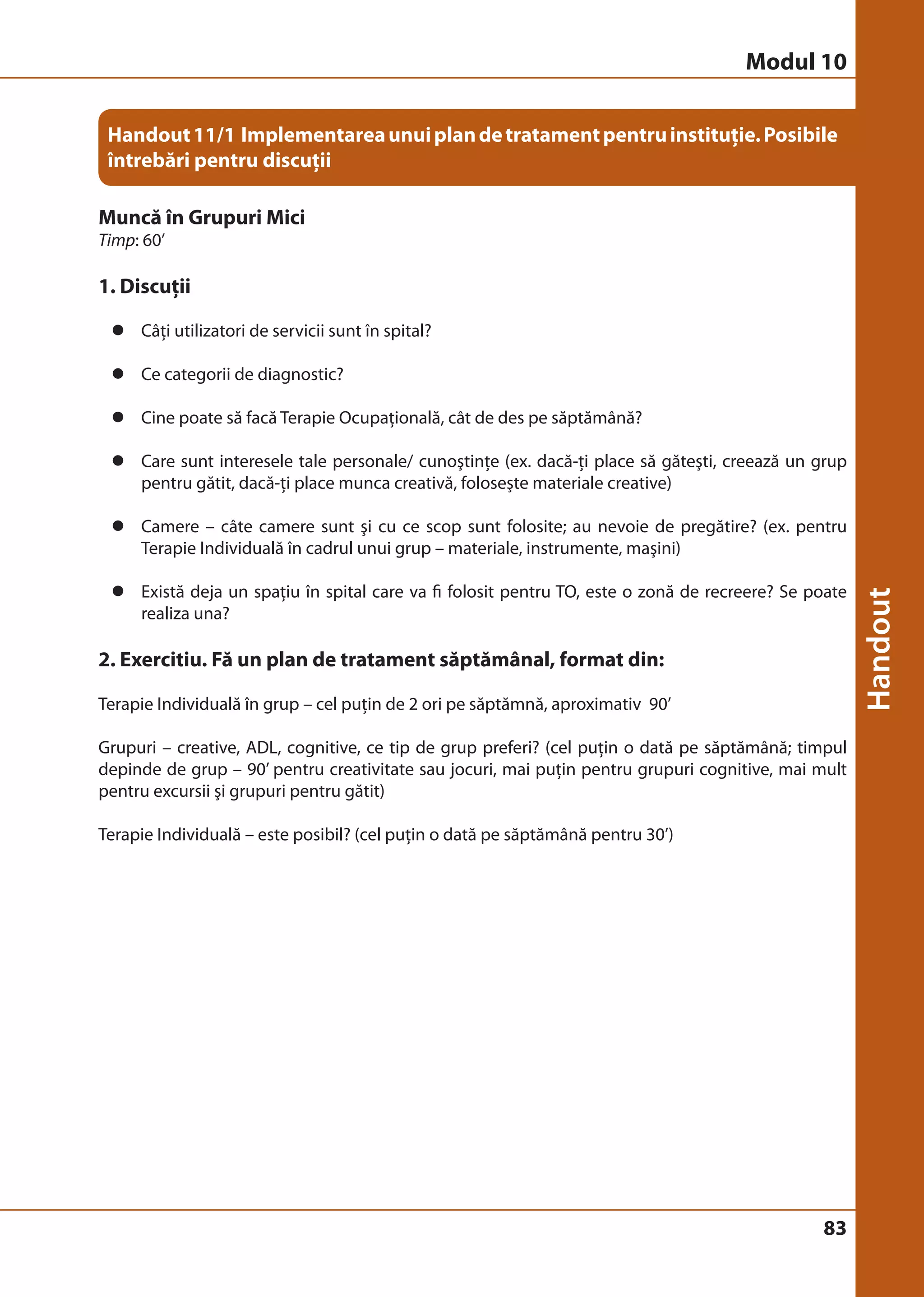 Modul 10 
Handout 11/1 Implementarea unui plan de tratament pentru instituţie. Posibile 
întrebări pentru discuţii 
83 
Muncă în Grupuri Mici 
Timp: 60’ 
1. Discuţii 
z Câţi utilizatori de servicii sunt în spital? 
z Ce categorii de diagnostic? 
z Cine poate să facă Terapie Ocupaţională, cât de des pe săptămână? 
z Care sunt interesele tale personale/ cunoştinţe (ex. dacă-ţi place să găteşti, creează un grup 
pentru gătit, dacă-ţi place munca creativă, foloseşte materiale creative) 
z Camere – câte camere sunt şi cu ce scop sunt folosite; au nevoie de pregătire? (ex. pentru 
Terapie Individuală în cadrul unui grup – materiale, instrumente, maşini) 
z Există deja un spaţiu în spital care va fi folosit pentru TO, este o zonă de recreere? Se poate 
realiza una? 
2. Exercitiu. Fă un plan de tratament săptămânal, format din: 
Terapie Individuală în grup – cel puţin de 2 ori pe săptămnă, aproximativ 90’ 
Grupuri – creative, ADL, cognitive, ce tip de grup preferi? (cel puţin o dată pe săptămână; timpul 
depinde de grup – 90’ pentru creativitate sau jocuri, mai puţin pentru grupuri cognitive, mai mult 
pentru excursii şi grupuri pentru gătit) 
Terapie Individuală – este posibil? (cel puţin o dată pe săptămână pentru 30’) 
 