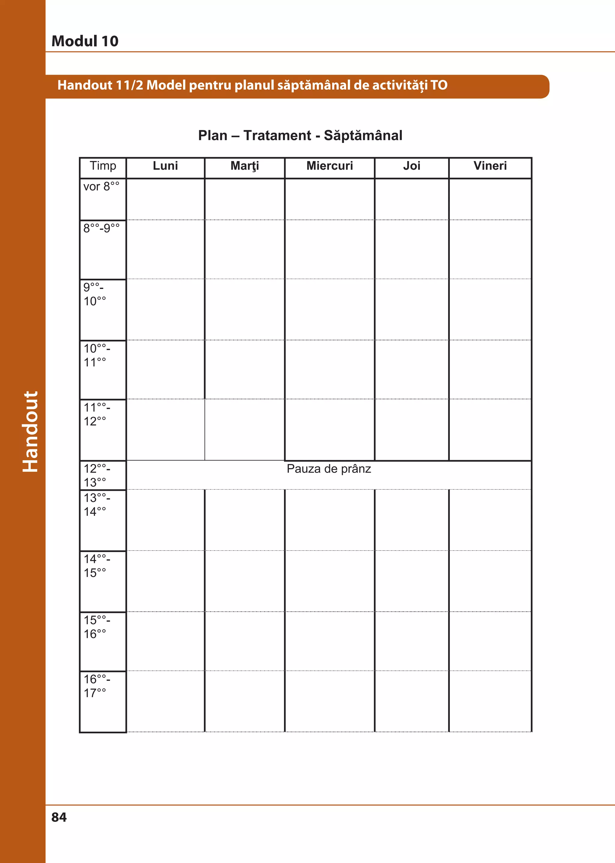 Modul 10 
Handout 11/2 Model pentru planul săptămânal de activităţi TO 
84 
Plan – Tratament - Săptămânal 
Timp Luni Marţi Miercuri Joi Vineri 
vor 8°° 
8°°-9°° 
9°°- 
10°° 
10°°- 
11°° 
11°°- 
12°° 
12°°- 
13°° 
Pauza de prânz 
13°°- 
14°° 
14°°- 
15°° 
15°°- 
16°° 
16°°- 
17°° 
 