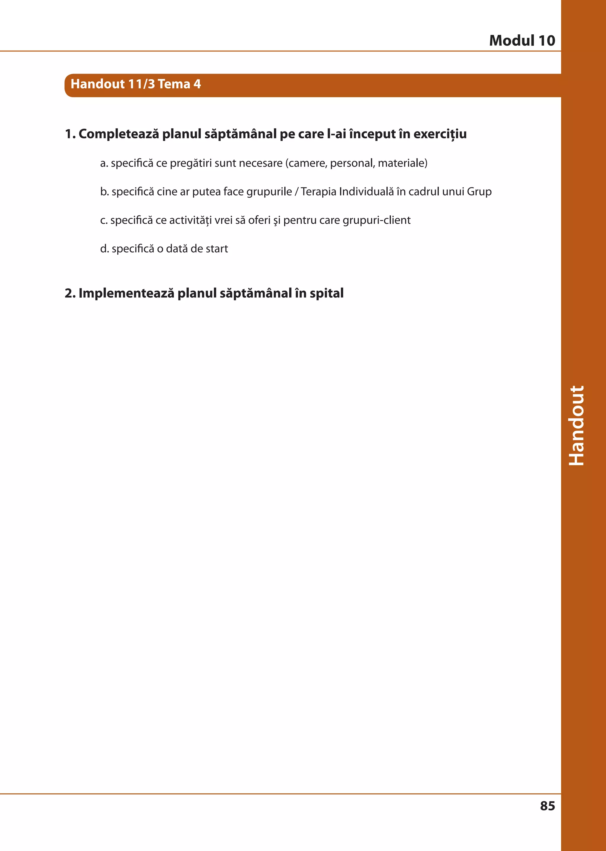85 
Handout 11/3 Tema 4 
1. Completează planul săptămânal pe care l-ai început în exerciţiu 
a. specifică ce pregătiri sunt necesare (camere, personal, materiale) 
b. specifică cine ar putea face grupurile / Terapia Individuală în cadrul unui Grup 
c. specifică ce activităţi vrei să oferi şi pentru care grupuri-client 
d. specifică o dată de start 
2. Implementează planul săptămânal în spital 
Modul 10 
 
