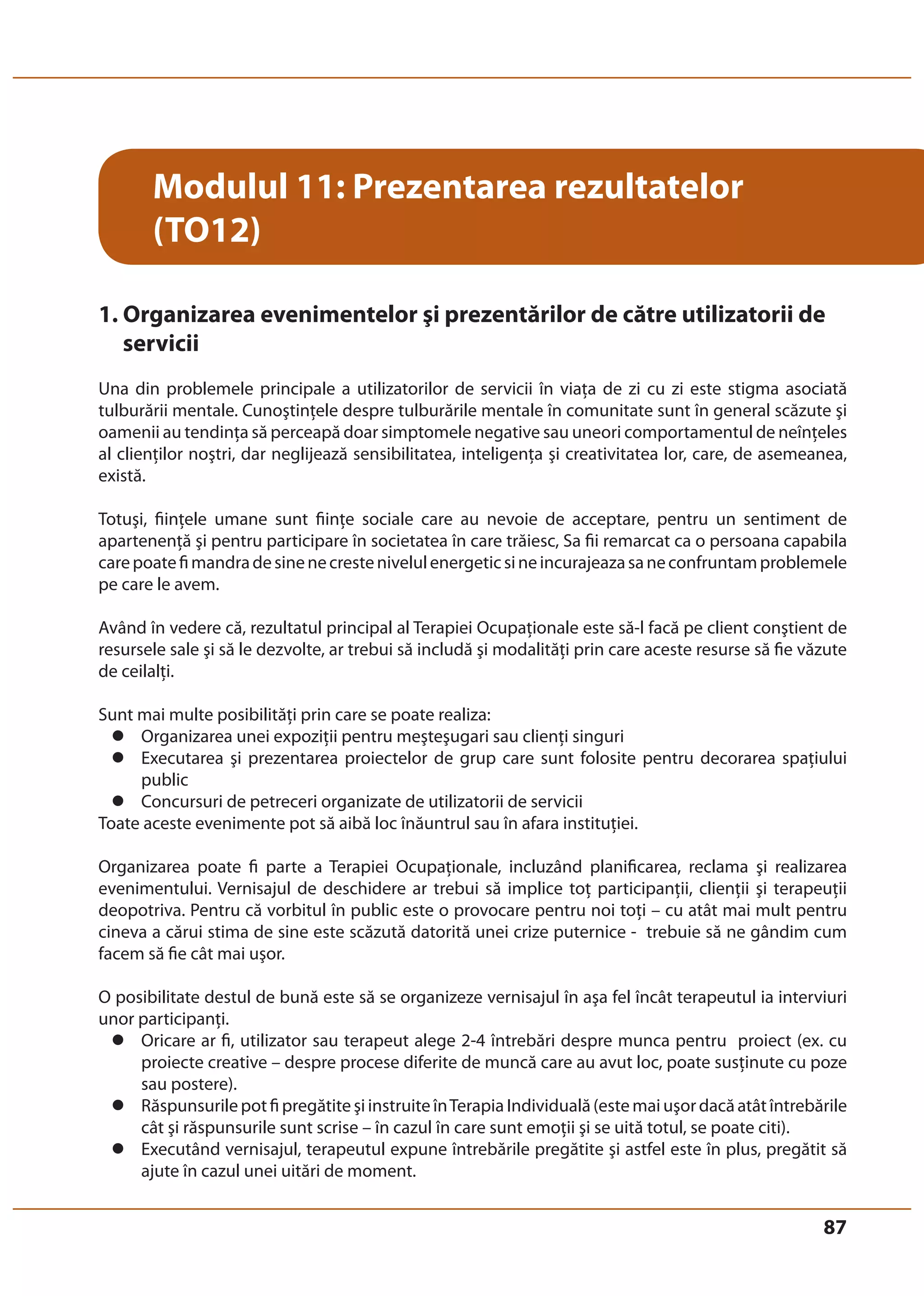 87 
Modulul 11: Prezentarea rezultatelor 
(TO12) 
1. Organizarea evenimentelor şi prezentărilor de către utilizatorii de 
servicii 
Una din problemele principale a utilizatorilor de servicii în viaţa de zi cu zi este stigma asociată 
tulburării mentale. Cunoştinţele despre tulburările mentale în comunitate sunt în general scăzute şi 
oamenii au tendinţa să perceapă doar simptomele negative sau uneori comportamentul de neînţeles 
al clienţilor noştri, dar neglijează sensibilitatea, inteligenţa şi creativitatea lor, care, de asemeanea, 
există. 
Totuşi, fiinţele umane sunt fiinţe sociale care au nevoie de acceptare, pentru un sentiment de 
apartenenţă şi pentru participare în societatea în care trăiesc, Sa fii remarcat ca o persoana capabila 
care poate fi mandra de sine ne creste nivelul energetic si ne incurajeaza sa ne confruntam problemele 
pe care le avem. 
Având în vedere că, rezultatul principal al Terapiei Ocupaţionale este să-l facă pe client conştient de 
resursele sale şi să le dezvolte, ar trebui să includă şi modalităţi prin care aceste resurse să fie văzute 
de ceilalţi. 
Sunt mai multe posibilităţi prin care se poate realiza: 
z Organizarea unei expoziţii pentru meşteşugari sau clienţi singuri 
z Executarea şi prezentarea proiectelor de grup care sunt folosite pentru decorarea spaţiului 
public 
z Concursuri de petreceri organizate de utilizatorii de servicii 
Toate aceste evenimente pot să aibă loc înăuntrul sau în afara instituţiei. 
Organizarea poate fi parte a Terapiei Ocupaţionale, incluzând planificarea, reclama şi realizarea 
evenimentului. Vernisajul de deschidere ar trebui să implice toţ participanţii, clienţii şi terapeuţii 
deopotriva. Pentru că vorbitul în public este o provocare pentru noi toţi – cu atât mai mult pentru 
cineva a cărui stima de sine este scăzută datorită unei crize puternice - trebuie să ne gândim cum 
facem să fie cât mai uşor. 
O posibilitate destul de bună este să se organizeze vernisajul în aşa fel încât terapeutul ia interviuri 
unor participanţi. 
z Oricare ar fi, utilizator sau terapeut alege 2-4 întrebări despre munca pentru proiect (ex. cu 
proiecte creative – despre procese diferite de muncă care au avut loc, poate susţinute cu poze 
sau postere). 
z Răspunsurile pot fi pregătite şi instruite în Terapia Individuală (este mai uşor dacă atât întrebările 
cât şi răspunsurile sunt scrise – în cazul în care sunt emoţii şi se uită totul, se poate citi). 
z Executând vernisajul, terapeutul expune întrebările pregătite şi astfel este în plus, pregătit să 
ajute în cazul unei uitări de moment. 
 