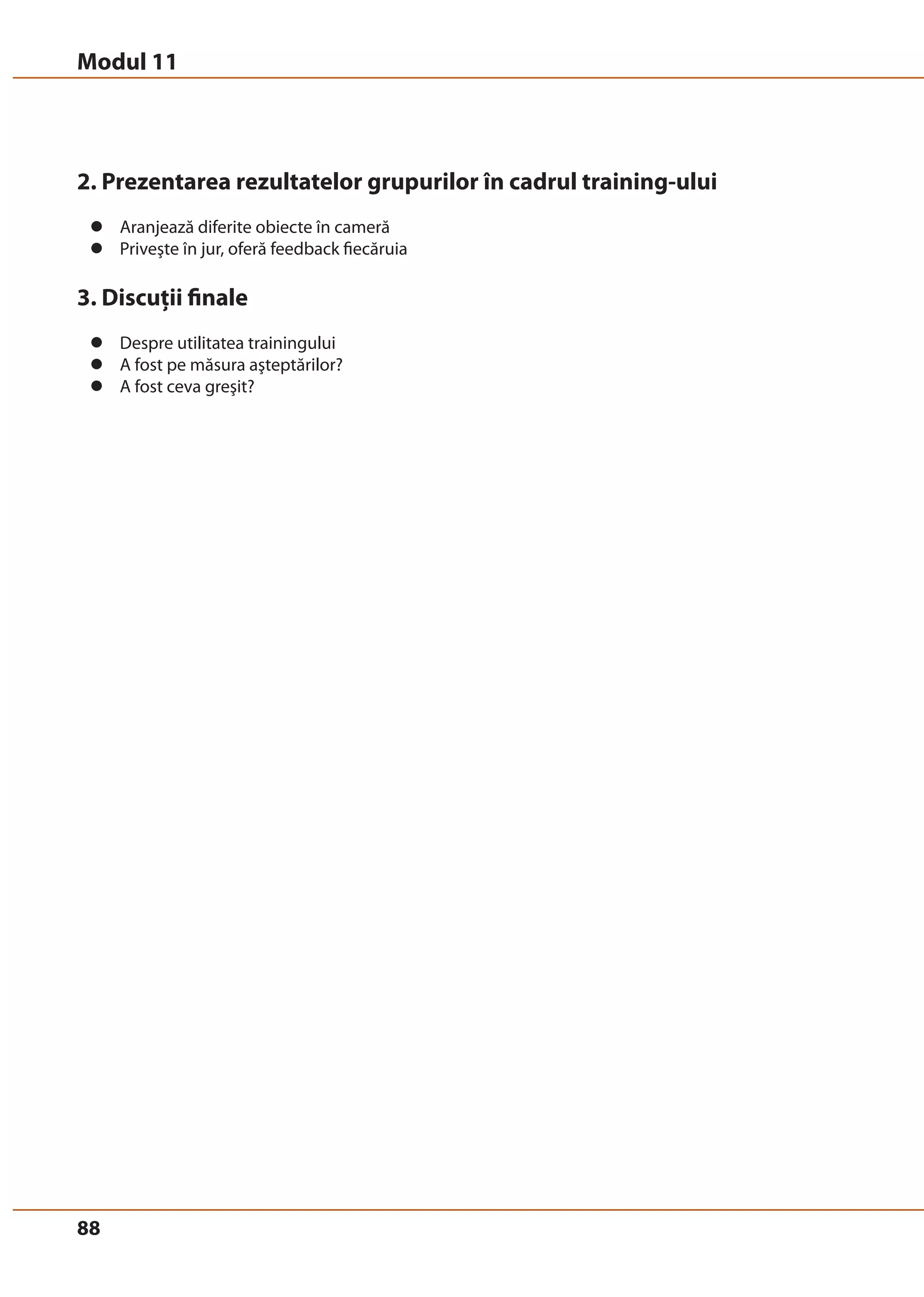 Modul 11 
2. Prezentarea rezultatelor grupurilor în cadrul training-ului 
z Aranjează diferite obiecte în cameră 
z Priveşte în jur, oferă feedback fiecăruia 
3. Discuţii finale 
z Despre utilitatea trainingului 
z A fost pe măsura aşteptărilor? 
z A fost ceva greşit? 
88 
 