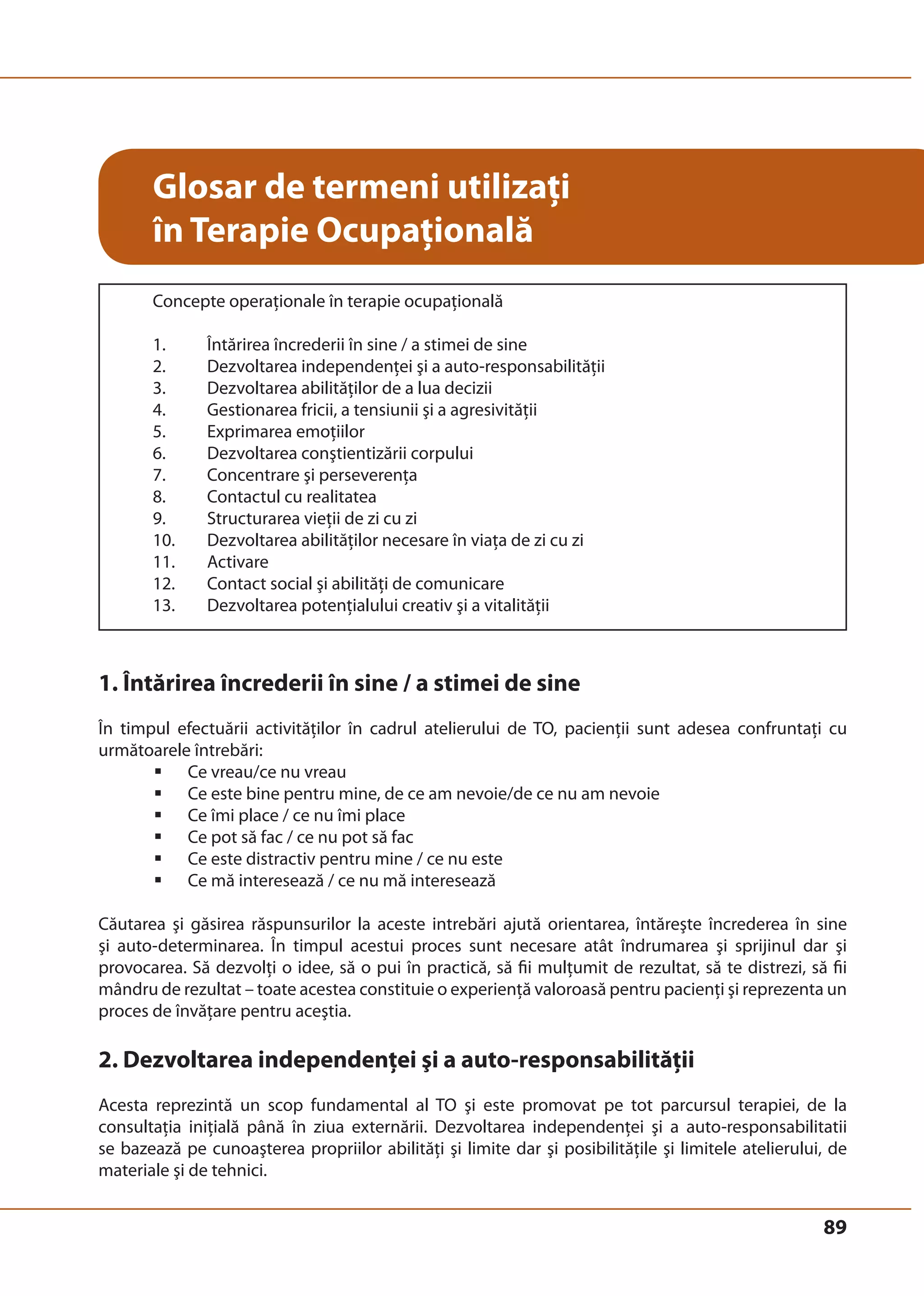 89 
Glosar de termeni utilizaţi 
în Terapie Ocupaţională 
Concepte operaţionale în terapie ocupaţională 
1. Întărirea încrederii în sine / a stimei de sine 
2. Dezvoltarea independenţei şi a auto-responsabilităţii 
3. Dezvoltarea abilităţilor de a lua decizii 
4. Gestionarea fricii, a tensiunii şi a agresivităţii 
5. Exprimarea emoţiilor 
6. Dezvoltarea conştientizării corpului 
7. Concentrare şi perseverenţa 
8. Contactul cu realitatea 
9. Structurarea vieţii de zi cu zi 
10. Dezvoltarea abilităţilor necesare în viaţa de zi cu zi 
11. Activare 
12. Contact social şi abilităţi de comunicare 
13. Dezvoltarea potenţialului creativ şi a vitalităţii 
1. Întărirea încrederii în sine / a stimei de sine 
În timpul efectuării activităţilor în cadrul atelierului de TO, pacienţii sunt adesea confruntaţi cu 
următoarele întrebări: 
ƒ Ce vreau/ce nu vreau 
ƒ Ce este bine pentru mine, de ce am nevoie/de ce nu am nevoie 
ƒ Ce îmi place / ce nu îmi place 
ƒ Ce pot să fac / ce nu pot să fac 
ƒ Ce este distractiv pentru mine / ce nu este 
ƒ Ce mă interesează / ce nu mă interesează 
Căutarea şi găsirea răspunsurilor la aceste intrebări ajută orientarea, întăreşte încrederea în sine 
şi auto-determinarea. În timpul acestui proces sunt necesare atât îndrumarea şi sprijinul dar şi 
provocarea. Să dezvolţi o idee, să o pui în practică, să fii mulţumit de rezultat, să te distrezi, să fii 
mândru de rezultat – toate acestea constituie o experienţă valoroasă pentru pacienţi şi reprezenta un 
proces de învăţare pentru aceştia. 
2. Dezvoltarea independenţei şi a auto-responsabilităţii 
Acesta reprezintă un scop fundamental al TO şi este promovat pe tot parcursul terapiei, de la 
consultaţia iniţială până în ziua externării. Dezvoltarea independenţei şi a auto-responsabilitatii 
se bazează pe cunoaşterea propriilor abilităţi şi limite dar şi posibilităţile şi limitele atelierului, de 
materiale şi de tehnici. 
 