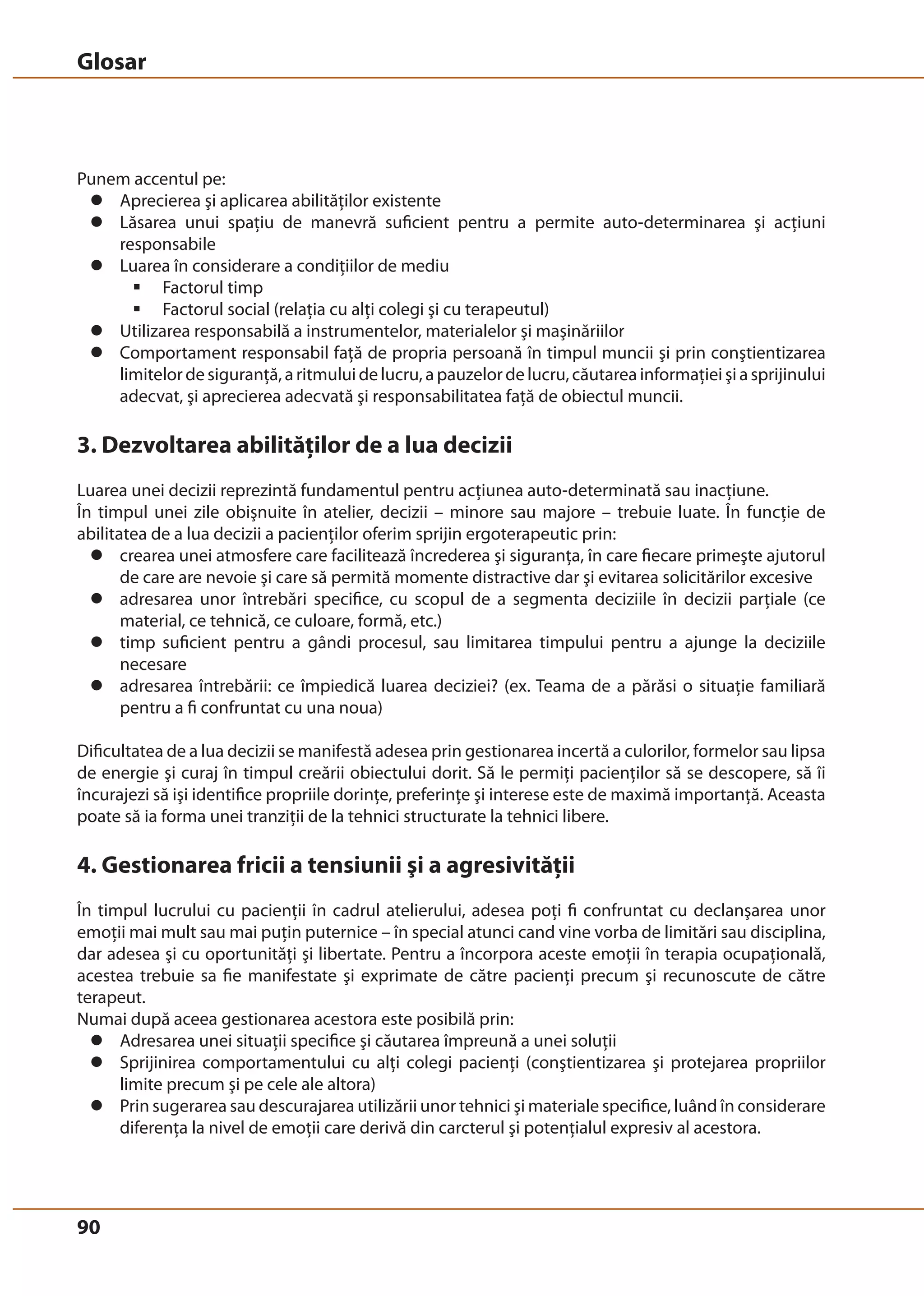 Glosar 
Punem accentul pe: 
z Aprecierea şi aplicarea abilităţilor existente 
z Lăsarea unui spaţiu de manevră suficient pentru a permite auto-determinarea şi acţiuni 
90 
responsabile 
z Luarea în considerare a condiţiilor de mediu 
ƒ Factorul timp 
ƒ Factorul social (relaţia cu alţi colegi şi cu terapeutul) 
z Utilizarea responsabilă a instrumentelor, materialelor şi maşinăriilor 
z Comportament responsabil faţă de propria persoană în timpul muncii şi prin conştientizarea 
limitelor de siguranţă, a ritmului de lucru, a pauzelor de lucru, căutarea informaţiei şi a sprijinului 
adecvat, şi aprecierea adecvată şi responsabilitatea faţă de obiectul muncii. 
3. Dezvoltarea abilităţilor de a lua decizii 
Luarea unei decizii reprezintă fundamentul pentru acţiunea auto-determinată sau inacţiune. 
În timpul unei zile obişnuite în atelier, decizii – minore sau majore – trebuie luate. În funcţie de 
abilitatea de a lua decizii a pacienţilor oferim sprijin ergoterapeutic prin: 
z crearea unei atmosfere care facilitează încrederea şi siguranţa, în care fiecare primeşte ajutorul 
de care are nevoie şi care să permită momente distractive dar şi evitarea solicitărilor excesive 
z adresarea unor întrebări specifice, cu scopul de a segmenta deciziile în decizii parţiale (ce 
material, ce tehnică, ce culoare, formă, etc.) 
z timp suficient pentru a gândi procesul, sau limitarea timpului pentru a ajunge la deciziile 
necesare 
z adresarea întrebării: ce împiedică luarea deciziei? (ex. Teama de a părăsi o situaţie familiară 
pentru a fi confruntat cu una noua) 
Dificultatea de a lua decizii se manifestă adesea prin gestionarea incertă a culorilor, formelor sau lipsa 
de energie şi curaj în timpul creării obiectului dorit. Să le permiţi pacienţilor să se descopere, să îi 
încurajezi să işi identifice propriile dorinţe, preferinţe şi interese este de maximă importanţă. Aceasta 
poate să ia forma unei tranziţii de la tehnici structurate la tehnici libere. 
4. Gestionarea fricii a tensiunii şi a agresivităţii 
În timpul lucrului cu pacienţii în cadrul atelierului, adesea poţi fi confruntat cu declanşarea unor 
emoţii mai mult sau mai puţin puternice – în special atunci cand vine vorba de limitări sau disciplina, 
dar adesea şi cu oportunităţi şi libertate. Pentru a încorpora aceste emoţii în terapia ocupaţională, 
acestea trebuie sa fie manifestate şi exprimate de către pacienţi precum şi recunoscute de către 
terapeut. 
Numai după aceea gestionarea acestora este posibilă prin: 
z Adresarea unei situaţii specifice şi căutarea împreună a unei soluţii 
z Sprijinirea comportamentului cu alţi colegi pacienţi (conştientizarea şi protejarea propriilor 
limite precum şi pe cele ale altora) 
z Prin sugerarea sau descurajarea utilizării unor tehnici şi materiale specifice, luând în considerare 
diferenţa la nivel de emoţii care derivă din carcterul şi potenţialul expresiv al acestora. 
 