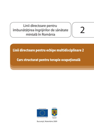 Linii directoare pentru 
îmbunătăţirea îngrijirilor de sănătate 
mintală în România 
Linii directoare pentru echipe multidisciplinare 2 
Curs structurat pentru terapie ocupaionala 
Uniunea Europeană 
Proiect fi nanţat prin PHARE 
ROMÂNIA 
MINISTERUL 
SĂNĂTĂŢII 
Bucureşti, Noiembrie 2009 
 