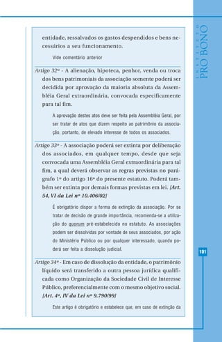 101
entidade, ressalvados os gastos despendidos e bens ne-
cessários a seu funcionamento.
Vide comentário anterior
Artigo 32º - A alienação, hipoteca, penhor, venda ou troca
dos bens patrimoniais da associação somente poderá ser
decidida por aprovação da maioria absoluta da Assem-
bléia Geral extraordinária, convocada especificamente
para tal fim.
A aprovação destes atos deve ser feita pela Assembléia Geral, por
ser tratar de atos que dizem respeito ao patrimônio da associa-
ção, portanto, de elevado interesse de todos os associados.
Artigo 33º - A associação poderá ser extinta por deliberação
dos associados, em qualquer tempo, desde que seja
convocada uma Assembléia Geral extraordinária para tal
fim, a qual deverá observar as regras previstas no pará-
grafo 1º do artigo 16º do presente estatuto. Poderá tam-
bém ser extinta por demais formas previstas em lei. [Art.
54, VI da Lei nº 10.406/02]
É obrigatório dispor a forma de extinção da associação. Por se
tratar de decisão de grande importância, recomenda-se a utiliza-
ção do quorum pré-estabelecido no estatuto. As associações
podem ser dissolvidas por vontade de seus associados, por ação
do Ministério Público ou por qualquer interessado, quando po-
derá ser feita a dissolução judicial.
Artigo 34º - Em caso de dissolução da entidade, o patrimônio
líquido será transferido a outra pessoa jurídica qualifi-
cada como Organização da Sociedade Civil de Interesse
Público, preferencialmente com o mesmo objetivo social.
[Art. 4º, IV da Lei nº 9.790/99]
Este artigo é obrigatório e estabelece que, em caso de extinção da
 