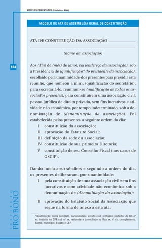 104
MODELOS COMENTADOS (Estatutos e Atas)
MODELO DE ATA DE ASSEMBLÉIA GERAL DE CONSTITUIÇÃO
ATA DE CONSTITUIÇÃO DA ASSOCIAÇÃO
(nome da associação)
Aos (dia) de (mês) de (ano), na (endereço da associação), sob
a Presidência de (qualificação* do presidente da associação),
escolhido pela unanimidade dos presentes para presidir esta
reunião, que nomeou a mim, (qualificação do secretário),
para secretariá-lo, reuniram-se (qualificação de todos os as-
sociados presentes); para constituírem uma associação civil,
pessoa jurídica de direito privado, sem fins lucrativos e ati-
vidade não econômica, por tempo indeterminado, sob a de-
nominação de (denominação da associação). Foi
estabelecida pelos presentes a seguinte ordem do dia:
I constituição da associação;
II aprovação do Estatuto Social;
III definição da sede da associação;
IV constituição de sua primeira Diretoria;
V constituição de seu Conselho Fiscal (nos casos de
OSCIP).
Dando início aos trabalhos e seguindo a ordem do dia,
os presentes deliberaram, por unanimidade:
I pela constituição de uma associação civil sem fins
lucrativos e com atividade não econômica sob a
denominação de (denominação da associação);
II aprovação do Estatuto Social da Associação que
segue na forma de anexo a esta ata;
*Qualificação: nome completo, nacionalidade, estado civil, profissão, portador do RG nº
xx, inscrito no CPF sob nº xx, residente e domiciliado na Rua xx, nº xx, complemento,
bairro, município, Estado e CEP.
 