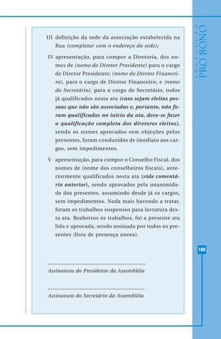 105
III definição da sede da associação estabelecida na
Rua (completar com o endereço da sede);
IV apresentação, para compor a Diretoria, dos no-
mes de (nome do Diretor Presidente) para o cargo
de Diretor Presidente; (nome do Diretor Financei-
ro), para o cargo de Diretor Financeiro; e (nome
do Secretário), para o cargo de Secretário, todos
já qualificados nesta ata (caso sejam eleitas pes-
soas que não são associadas e, portanto, não fo-
ram qualificadas no início da ata, deve-se fazer
a qualificação completa dos diretores eleitos),
sendo os nomes aprovados sem objeções pelos
presentes, foram conduzidos de imediato aos car-
gos, sem impedimentos.
V apresentação, para compor o Conselho Fiscal, dos
nomes de (nome dos conselheiros fiscais), ante-
riormente qualificados nesta ata (vide comentá-
rio anterior), sendo aprovados pela unanimida-
de dos presentes, assumindo desde já os cargos,
sem impedimentos. Nada mais havendo a tratar,
foram os trabalhos suspensos para lavratura des-
ta ata. Reabertos os trabalhos, foi a presente ata
lida e aprovada, sendo assinada por todos os pre-
sentes (lista de presença anexa).
Assinatura do Presidente da Assembléia
Assinatura do Secretário da Assembléia
 