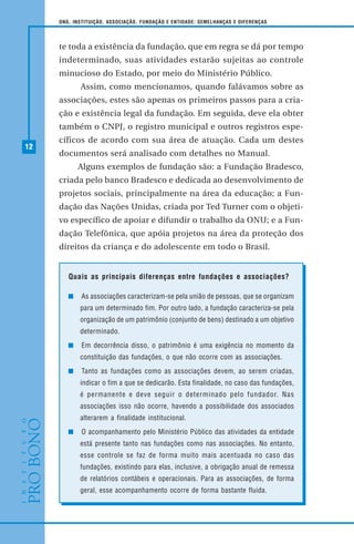 12
ONG, INSTITUIÇÃO, ASSOCIAÇÃO, FUNDAÇÃO E ENTIDADE: SEMELHANÇAS E DIFERENÇAS
te toda a existência da fundação, que em regra se dá por tempo
indeterminado, suas atividades estarão sujeitas ao controle
minucioso do Estado, por meio do Ministério Público.
Assim, como mencionamos, quando falávamos sobre as
associações, estes são apenas os primeiros passos para a cria-
ção e existência legal da fundação. Em seguida, deve ela obter
também o CNPJ, o registro municipal e outros registros espe-
cíficos de acordo com sua área de atuação. Cada um destes
documentos será analisado com detalhes no Manual.
Alguns exemplos de fundação são: a Fundação Bradesco,
criada pelo banco Bradesco e dedicada ao desenvolvimento de
projetos sociais, principalmente na área da educação; a Fun-
dação das Nações Unidas, criada por Ted Turner com o objeti-
vo específico de apoiar e difundir o trabalho da ONU; e a Fun-
dação Telefônica, que apóia projetos na área da proteção dos
direitos da criança e do adolescente em todo o Brasil.
Quais as principais diferenças entre fundações e associações?
As associações caracterizam-se pela união de pessoas, que se organizam
para um determinado fim. Por outro lado, a fundação caracteriza-se pela
organização de um patrimônio (conjunto de bens) destinado a um objetivo
determinado.
Em decorrência disso, o patrimônio é uma exigência no momento da
constituição das fundações, o que não ocorre com as associações.
Tanto as fundações como as associações devem, ao serem criadas,
indicar o fim a que se dedicarão. Esta finalidade, no caso das fundações,
é permanente e deve seguir o determinado pelo fundador. Nas
associações isso não ocorre, havendo a possibilidade dos associados
alterarem a finalidade institucional.
O acompanhamento pelo Ministério Público das atividades da entidade
está presente tanto nas fundações como nas associações. No entanto,
esse controle se faz de forma muito mais acentuada no caso das
fundações, existindo para elas, inclusive, a obrigação anual de remessa
de relatórios contábeis e operacionais. Para as associações, de forma
geral, esse acompanhamento ocorre de forma bastante fluida.
 