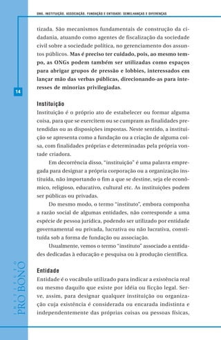 14
ONG, INSTITUIÇÃO, ASSOCIAÇÃO, FUNDAÇÃO E ENTIDADE: SEMELHANÇAS E DIFERENÇAS
tizada. São mecanismos fundamentais de construção da ci-
dadania, atuando como agentes de fiscalização da sociedade
civil sobre a sociedade política, no gerenciamento dos assun-
tos públicos. Mas é preciso ter cuidado, pois, ao mesmo tem-
po, as ONGs podem também ser utilizadas como espaços
para abrigar grupos de pressão e lobbies, interessados em
lançar mão das verbas públicas, direcionando-as para inte-
resses de minorias privilegiadas.
Instituição
Instituição é o próprio ato de estabelecer ou formar alguma
coisa, para que se exercitem ou se cumpram as finalidades pre-
tendidas ou as disposições impostas. Neste sentido, a institui-
ção se apresenta como a fundação ou a criação de alguma coi-
sa, com finalidades próprias e determinadas pela própria von-
tade criadora.
Em decorrência disso, “instituição” é uma palavra empre-
gada para designar a própria corporação ou a organização ins-
tituída, não importando o fim a que se destine, seja ele econô-
mico, religioso, educativo, cultural etc. As instituições podem
ser públicas ou privadas.
Do mesmo modo, o termo “instituto”, embora componha
a razão social de algumas entidades, não corresponde a uma
espécie de pessoa jurídica, podendo ser utilizado por entidade
governamental ou privada, lucrativa ou não lucrativa, consti-
tuída sob a forma de fundação ou associação.
Usualmente, vemos o termo “instituto” associado a entida-
des dedicadas à educação e pesquisa ou à produção científica.
Entidade
Entidade é o vocábulo utilizado para indicar a existência real
ou mesmo daquilo que existe por idéia ou ficção legal. Ser-
ve, assim, para designar qualquer instituição ou organiza-
ção cuja existência é considerada ou encarada indistinta e
independentemente das próprias coisas ou pessoas físicas,
 