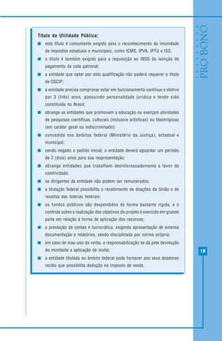 19
Título de Utilidade Pública:
este título é comumente exigido para o reconhecimento da imunidade
de impostos estaduais e municipais, como ICMS, IPVA, IPTU e ISS;
o título é também exigido para a requisição ao INSS da isenção de
pagamento da cota patronal;
a entidade que optar por esta qualificação não poderá requerer o título
de OSCIP;
a entidade precisa comprovar estar em funcionamento contínuo e efetivo
por 3 (três) anos, possuindo personalidade jurídica e tendo sido
constituída no Brasil;
abrange as entidades que promovam a educação ou exerçam atividades
de pesquisas científicas, culturais (inclusive artísticas) ou filantrópicas
(em caráter geral ou indiscriminado);
concedida nos âmbitos federal (Ministério da Justiça), estadual e
municipal;
sendo negado o pedido inicial, a entidade deverá aguardar um período
de 2 (dois) anos para sua reapresentação;
abrange entidades que trabalham desinteressadamente a favor da
coletividade;
os dirigentes da entidade não podem ser remunerados;
a titulação federal possibilita o recebimento de doações da União e de
receitas das loterias federais;
os fundos públicos são despendidos de forma bastante rígida, e o
controle sobre a realização dos objetivos do projeto é exercido em grande
parte em relação à forma de aplicação dos recursos;
a prestação de contas é burocrática, exigindo apresentação de extensa
documentação e relatórios, sendo disciplinada por norma própria;
em caso de mau-uso da verba, a responsabilização se dá pela devolução
do montante e aplicação de multa;
a entidade titulada no âmbito federal pode fornecer aos seus doadores
recibo que possibilita dedução no imposto de renda.
 