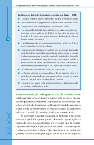 20
TÍTULOS E CERTIFICADOS: OSCIP, UTILIDADE PÚBLICA, ENTIDADE BENEFICENTE DE ASSISTÊNCIA SOCIAL
A Resolução nº144, de 11 de agosto de 2005, do Conselho Nacio-
nal de Assistência Social, trouxe uma inovação ao dispor que en-
tidades qualificadas como OSCIPs poderão se inscrever nos Con-
selhos Municipais, Estaduais e do Distrito Federal de Assistência
Social, desde que preencham os requisitos legais da respectiva
esfera, ao contrário do que ocorria até pouco tempo atrás.
As informações das tabelas acima se destinam a traçar um
panorama geral das opções que se colocam às organizações da
sociedade civil, quando decidem obter algum tipo de qualifi-
cação concedida por órgão público, buscando traçar suas prin-
cipais características e decorrentes benefícios e desvantagens.
Quando você se decidir por algum destes títulos, verifique os
Certificado de Entidade Beneficente de Assistência Social - CEAS:
concedida no âmbito federal, pelo Conselho Nacional de Assistência Social;
possibilita isenção de pagamento da cota patronal de seguridade social;
imprescindível para a celebração de convênio com a União;
sua concessão depende da apresentação de vasta documentação,
inclusive registro anterior no CNAS e no Conselho Municipal de
Assistência Social do município de sua sede e Declaração de Utilidade
Pública Federal, entre outros;
a entidade deve estar em funcionamento contínuo e efetivo por 3 (três)
anos, tendo sido constituída no Brasil;
abrange somente entidades que trabalhem com a promoção da proteção
da família, infância, maternidade, adolescência e velhice; amparo às crianças
e adolescentes carentes; prevenção, habilitação, reabilitação e integração
das pessoas com deficiência; integração ao mercado de trabalho; assistência
educacional ou de saúde; desenvolvimento da cultura; atendimento e
assessoramento aos beneficiários da Lei Orgânica da Assistência Social;
os dirigentes da entidade não podem ser remunerados;
os fundos públicos são despendidos de forma bastante rígida e o
controle sobre a realização dos objetivos do projeto é exercido em grande
parte em relação à forma de aplicação dos recursos;
em caso de mau-uso da verba, a responsabilização se dá pela devolução
do montante e aplicação de multa.
 