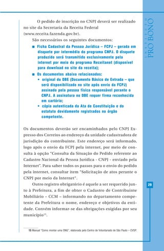 29
O pedido de inscrição no CNPJ deverá ser realizado
no site da Secretaria da Receita Federal
(www.receita.fazenda.gov.br).
São necessários os seguintes documentos:
Ficha Cadastral da Pessoa Jurídica – FCPJ – gerada em
disquete por intermédio do programa CNPJ. O disquete
produzido será transmitido exclusivamente pela
internet por meio do programa Receitanet (disponível
para download no site da receita);
Os documentos abaixo relacionados:
• original do DBE (Documento Básico de Entrada – que
será disponibilizado no site após envio da FCPJ)
assinado pela pessoa física responsável perante o
CNPJ. A assinatura no DBE requer firma reconhecida
em cartório;
• cópia autenticada da Ata de Constituição e do
estatuto devidamente registrados no órgão
competente.
Os documentos deverão ser encaminhados pelo CNPJ Ex-
presso dos Correios ao endereço da unidade cadastradora de
jurisdição do contribuinte. Este endereço será informado,
logo após o envio da FCPJ pela internet, por meio de con-
sulta à opção “Consulta da Situação do Pedido referente ao
Cadastro Nacional da Pessoa Jurídica - CNPJ - enviado pela
Internet”. Para saber todos os passos para o envio do pedido
pela internet, consultar item “Solicitação de atos perante o
CNPJ por meio da Internet“.
Outro registro obrigatório é aquele a ser requerido jun-
to à Prefeitura, a fim de obter o Cadastro de Contribuinte
Mobiliário – CCM – informando no departamento compe-
tente da Prefeitura o nome, endereço e objetivos da enti-
dade. Convém informar-se das obrigações exigidas por seu
município15
.
15 Manual “Como montar uma ONG”, elaborada pelo Centro de Voluntariado de São Paulo – CVSP.
 