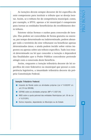 39
As isenções devem sempre decorrer de lei específica do
ente competente para instituir o tributo que se deseja isen-
tar. Assim, se o tributo for de competência municipal, como,
por exemplo, o IPTU, apenas a lei municipal é competente
para isentar as entidades beneficiárias do recolhimento des-
te tributo.
Existem várias formas e razões para concessão de isen-
ção. Elas podem ser concedidas de forma gratuita ou onero-
sa, por tempo determinado ou indeterminado, podem abran-
ger todo o território do ente tributante ou beneficiar apenas
determinadas áreas, e ainda podem incidir sobre vários im-
postos ou apenas sobre um tributo específico. Tudo isso esta-
rá determinado na lei que conceder a isenção e dependerá
das finalidades que o Poder Público concedente pretende
atingir com a concessão deste benefício.
Assim, enquanto a isenção tributária decorre de lei es-
pecífica do ente federativo ou municipal que possui a com-
petência legislativa, a imunidade tributária decorre da pró-
pria Constituição Federal.
Isenção Tributária Federal:
Imposto de Renda sobre as atividades próprias (Lei nº 9.532/97 c/c
art.174 do RIR/99)
COFINS sobre as atividades próprias (MP nº 2.037-24)
INSS sobre a quota patronal das entidades filantrópicas (art. 55 da Lei
nº 8.212/91)
Outros impostos, dependendo no Município ou do Estado
 