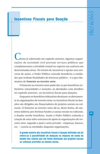 41
Como já salientado em capítulo anterior, algumas organi-
zações da sociedade civil prestam serviços públicos que
complementam a atividade estatal ou suprem sua carência em
determinadas áreas. No intuito de incentivar e apoiar esse uni-
verso de ações, o Poder Público concede benefícios a entida-
des que tenham finalidades de interesse público – é o que cha-
mamos de fomento ao terceiro setor.
O fomento ao terceiro setor pode dar-se por benefícios tri-
butários (imunidades e isenções, já abordados com detalhes
no capítulo anterior), ou incentivos fiscais para doações.
Enquanto os benefícios tributários destinam-se diretamen-
te às organizações do terceiro setor, os incentivos fiscais às doa-
ções são dirigidos aos financiadores de projetos sociais ou cul-
turais. O fomento ao terceiro setor dá-se, desta forma, de ma-
neira indireta: por destinar fundos a causas sociais ou culturais,
o doador recebe benefícios. Assim o Poder Público estimula a
criação de uma infra-estrutura de apoio às organizações do ter-
ceiro setor, segundo a qual o setor privado – empresas, bancos,
etc. – custeia as atividades daquelas organizações.
A grande maioria dos incentivos fiscais à doação definidos em lei
refere-se à possibilidade de dedução no imposto de renda do
doador dos valores que ele tenha destinado aos projetos sociais
ou culturais previstos na mesma norma.
Incentivos Fiscais para Doação
 