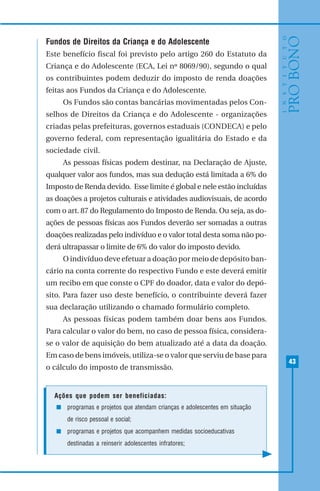 43
Fundos de Direitos da Criança e do Adolescente
Este benefício fiscal foi previsto pelo artigo 260 do Estatuto da
Criança e do Adolescente (ECA, Lei nº 8069/90), segundo o qual
os contribuintes podem deduzir do imposto de renda doações
feitas aos Fundos da Criança e do Adolescente.
Os Fundos são contas bancárias movimentadas pelos Con-
selhos de Direitos da Criança e do Adolescente - organizações
criadas pelas prefeituras, governos estaduais (CONDECA) e pelo
governo federal, com representação igualitária do Estado e da
sociedade civil.
As pessoas físicas podem destinar, na Declaração de Ajuste,
qualquer valor aos fundos, mas sua dedução está limitada a 6% do
Imposto de Renda devido. Esse limite é global e nele estão incluídas
as doações a projetos culturais e atividades audiovisuais, de acordo
com o art. 87 do Regulamento do Imposto de Renda. Ou seja, as do-
ações de pessoas físicas aos Fundos deverão ser somadas a outras
doações realizadas pelo indivíduo e o valor total desta soma não po-
derá ultrapassar o limite de 6% do valor do imposto devido.
O indivíduo deve efetuar a doação por meio de depósito ban-
cário na conta corrente do respectivo Fundo e este deverá emitir
um recibo em que conste o CPF do doador, data e valor do depó-
sito. Para fazer uso deste benefício, o contribuinte deverá fazer
sua declaração utilizando o chamado formulário completo.
As pessoas físicas podem também doar bens aos Fundos.
Para calcular o valor do bem, no caso de pessoa física, considera-
se o valor de aquisição do bem atualizado até a data da doação.
Em caso de bens imóveis, utiliza-se o valor que serviu de base para
o cálculo do imposto de transmissão.
Ações que podem ser beneficiadas:
programas e projetos que atendam crianças e adolescentes em situação
de risco pessoal e social;
programas e projetos que acompanhem medidas socioeducativas
destinadas a reinserir adolescentes infratores;
 