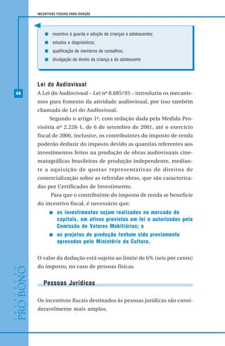 44
INCENTIVOS FISCAIS PARA DOAÇÃO
Lei do Audiovisual
A Lei do Audiovisual – Lei nº 8.685/93 – introduziu os mecanis-
mos para fomento da atividade audiovisual, por isso também
chamada de Lei do Audiovisual.
Segundo o artigo 1º, com redação dada pela Medida Pro-
visória nº 2.228-1, de 6 de setembro de 2001, até o exercício
fiscal de 2006, inclusive, os contribuintes do imposto de renda
poderão deduzir do imposto devido as quantias referentes aos
investimentos feitos na produção de obras audiovisuais cine-
matográficas brasileiras de produção independente, median-
te a aquisição de quotas representativas de direitos de
comercialização sobre as referidas obras, que são caracteriza-
das por Certificados de Investimento.
Para que o contribuinte do imposto de renda se beneficie
do incentivo fiscal, é necessário que:
os investimentos sejam realizados no mercado de
capitais, em ativos previstos em lei e autorizados pela
Comissão de Valores Mobiliários; e
os projetos de produção tenham sido previamente
aprovados pelo Ministério da Cultura.
O valor da dedução está sujeito ao limite de 6% (seis por cento)
do imposto, no caso de pessoas físicas.
Pessoas Jurídicas
Os incentivos fiscais destinados às pessoas jurídicas são consi-
deravelmente mais amplos.
incentivo à guarda e adoção de crianças e adolescentes;
estudos e diagnósticos;
qualificação de membros de conselhos;
divulgação de direito da criança e do adolescente
 