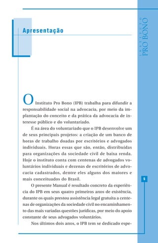 5
OInstituto Pro Bono (IPB) trabalha para difundir a
responsabilidade social na advocacia, por meio da im-
plantação do conceito e da prática da advocacia de in-
teresse público e do voluntariado.
É na área do voluntariado que o IPB desenvolve um
de seus principais projetos: a criação de um banco de
horas de trabalho doadas por escritórios e advogados
individuais. Horas essas que são, então, distribuídas
para organizações da sociedade civil de baixa renda.
Hoje o instituto conta com centenas de advogados vo-
luntários individuais e dezenas de escritórios de advo-
cacia cadastrados, dentre eles alguns dos maiores e
mais conceituados do Brasil.
O presente Manual é resultado concreto da experiên-
cia do IPB em seus quatro primeiros anos de existência,
durante os quais prestou assistência legal gratuita a cente-
nas de organizações da sociedade civil no encaminhamen-
to das mais variadas questões jurídicas, por meio do apoio
constante de seus advogados voluntários.
Nos últimos dois anos, o IPB tem se dedicado espe-
Apresentação
 