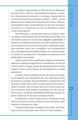 53
Os projetos apresentados ao FNC devem ser elaborados
de forma clara e objetiva, em formulários próprios, constan-
do a documentação necessária, e entregues no protocolo da
Secretaria de Fomento e Incentivo à Cultura – SEFIC – ou nas
Representações Regionais do Ministério da Cultura. Informa-
ção detalhada sobre o preenchimento e envio dos formulári-
os podem ser encontradas no site do Ministério Cultura
(www.cultura.gov.br).
Pelo Mecenato, o investimento feito em projetos cultu-
rais pode ser deduzido do imposto de renda do investidor. Este
investimento pode ser de dois tipos: doação ou patrocínio. A
doação é a transferência gratuita, em caráter definitivo, de re-
cursos financeiros, bens ou serviços para a realização de pro-
jetos culturais. Neste caso é proibido o uso de publicidade
para a divulgação das atividades objetos do respectivo proje-
to cultural. Já no patrocínio, a finalidade é promocional e de
publicidade institucional.
Ambas as formas de contribuição, doação ou patrocínio,
admitem a dedução integral dessas contribuições na base de
cálculo do IR a ser pago, quando da apuração do lucro real da
empresa. Nisso as duas formas de contribuição são tratadas
igualmente.
Contudo, além da dedução da base de cálculo do impos-
to, há também outro abatimento que será subtraído do valor
do imposto a ser pago. Nesta modalidade os abatimentos são
distintos: no patrocínio, pode-se abater 30% do valor patroci-
nado; na doação, 40% do valor. Neste caso não há como lan-
çar o incentivo como despesa operacional. Por fim, em am-
bos os casos, esta última modalidade de dedução tem que res-
peitar o limite de 4% do total do imposto devido.
É importante, ainda, ressaltar que os benefícios de que
trata esta lei não excluem ou reduzem outros benefícios, aba-
timentos e deduções em vigor.
Trazemos abaixo dois exemplos de incentivo, um de do-
ação e outro de patrocínio, para ilustrar o acima disposto.
 