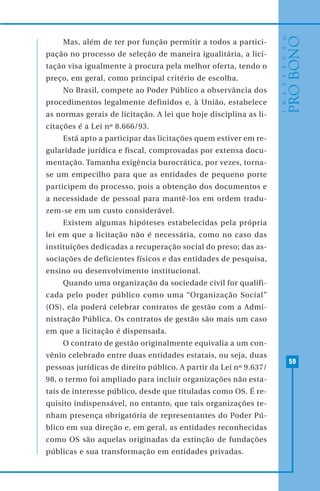 59
Mas, além de ter por função permitir a todos a partici-
pação no processo de seleção de maneira igualitária, a lici-
tação visa igualmente à procura pela melhor oferta, tendo o
preço, em geral, como principal critério de escolha.
No Brasil, compete ao Poder Público a observância dos
procedimentos legalmente definidos e, à União, estabelece
as normas gerais de licitação. A lei que hoje disciplina as li-
citações é a Lei nº 8.666/93.
Está apto a participar das licitações quem estiver em re-
gularidade jurídica e fiscal, comprovadas por extensa docu-
mentação. Tamanha exigência burocrática, por vezes, torna-
se um empecilho para que as entidades de pequeno porte
participem do processo, pois a obtenção dos documentos e
a necessidade de pessoal para mantê-los em ordem tradu-
zem-se em um custo considerável.
Existem algumas hipóteses estabelecidas pela própria
lei em que a licitação não é necessária, como no caso das
instituições dedicadas a recuperação social do preso; das as-
sociações de deficientes físicos e das entidades de pesquisa,
ensino ou desenvolvimento institucional.
Quando uma organização da sociedade civil for qualifi-
cada pelo poder público como uma “Organização Social”
(OS), ela poderá celebrar contratos de gestão com a Admi-
nistração Pública. Os contratos de gestão são mais um caso
em que a licitação é dispensada.
O contrato de gestão originalmente equivalia a um con-
vênio celebrado entre duas entidades estatais, ou seja, duas
pessoas jurídicas de direito público. A partir da Lei nº 9.637/
98, o termo foi ampliado para incluir organizações não esta-
tais de interesse público, desde que tituladas como OS. É re-
quisito indispensável, no entanto, que tais organizações te-
nham presença obrigatória de representantes do Poder Pú-
blico em sua direção e, em geral, as entidades reconhecidas
como OS são aquelas originadas da extinção de fundações
públicas e sua transformação em entidades privadas.
 