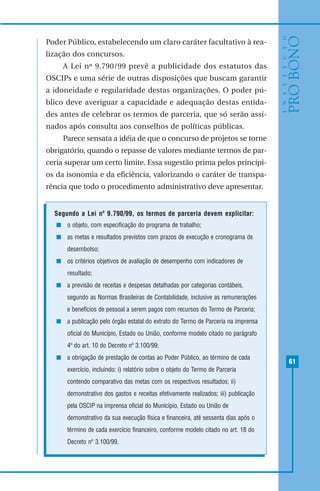 61
Poder Público, estabelecendo um claro caráter facultativo à rea-
lização dos concursos.
A Lei nº 9.790/99 prevê a publicidade dos estatutos das
OSCIPs e uma série de outras disposições que buscam garantir
a idoneidade e regularidade destas organizações. O poder pú-
blico deve averiguar a capacidade e adequação destas entida-
des antes de celebrar os termos de parceria, que só serão assi-
nados após consulta aos conselhos de políticas públicas.
Parece sensata a idéia de que o concurso de projetos se torne
obrigatório, quando o repasse de valores mediante termos de par-
ceria superar um certo limite. Essa sugestão prima pelos princípi-
os da isonomia e da eficiência, valorizando o caráter de transpa-
rência que todo o procedimento administrativo deve apresentar.
Segundo a Lei nº 9.790/99, os termos de parceria devem explicitar:
o objeto, com especificação do programa de trabalho;
as metas e resultados previstos com prazos de execução e cronograma de
desembolso;
os critérios objetivos de avaliação de desempenho com indicadores de
resultado;
a previsão de receitas e despesas detalhadas por categorias contábeis,
segundo as Normas Brasileiras de Contabilidade, inclusive as remunerações
e benefícios de pessoal a serem pagos com recursos do Termo de Parceria;
a publicação pelo órgão estatal do extrato do Termo de Parceria na imprensa
oficial do Município, Estado ou União, conforme modelo citado no parágrafo
4º do art. 10 do Decreto nº 3.100/99;
a obrigação de prestação de contas ao Poder Público, ao término de cada
exercício, incluindo: i) relatório sobre o objeto do Termo de Parceria
contendo comparativo das metas com os respectivos resultados; ii)
demonstrativo dos gastos e receitas efetivamente realizados; iii) publicação
pela OSCIP na imprensa oficial do Município, Estado ou União de
demonstrativo da sua execução física e financeira, até sessenta dias após o
término de cada exercício financeiro, conforme modelo citado no art. 18 do
Decreto nº 3.100/99.
 