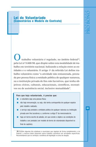 63
MODELO DE RECIBO DE DOAÇÃO
Otrabalho voluntário é regulado, no âmbito federal29
,
pela Lei nº 9.608/98, que dispõe sobre esta modalidade de tra-
balho em território nacional, balizando a relação entre as en-
tidades e o voluntário. O artigo 1º da referida Lei define tra-
balho voluntário como “a atividade não remunerada, presta-
da por pessoa física a entidade pública de qualquer natureza,
ou a instituição privada de fins não lucrativos, que tenha ob-
jetivos cívicos, culturais, educacionais, científicos, recreati-
vos ou de assistência social, inclusive mutualidade”.
Para que haja voluntariado, é preciso que:
o voluntário seja uma pessoa física;
não haja remuneração, ou seja, não tenha contrapartida de qualquer espécie
pelo trabalho realizado;
o serviço seja prestado a entidade pública de qualquer natureza ou instituição
privada sem fins lucrativos; e, conforme o artigo 2º da mencionada lei,
haja um termo escrito de adesão, em que conste o objeto e as condições do
trabalho a ser prestado (ver modelo de termo de voluntariado disponível no
final do capítulo).
Lei do Voluntariado
(Comentários e Modelo de Contrato)
29 Existem algumas leis estaduais e municipais que regulam de forma complementar a Lei
Federal, a maioria delas dispondo sobre trabalho voluntário em atividades específicas.
Recomendamos que se verifique a existência de legislação na área de atuação.
 