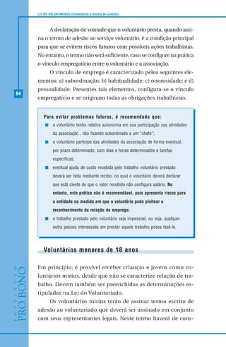 64
LEI DO VOLUNTARIADO (Comentários e modelo de contrato)
A declaração de vontade que o voluntário presta, quando assi-
na o termo de adesão ao serviço voluntário, é a condição principal
para que se evitem riscos futuros com possíveis ações trabalhistas.
No entanto, o termo não será suficiente, caso se configure na prática
o vínculo empregatício entre o voluntário e a associação.
O vínculo de emprego é caracterizado pelos seguintes ele-
mentos: a) subordinação; b) habitualidade; c) onerosidade; e d)
pessoalidade. Presentes tais elementos, configura-se o vínculo
empregatício e se originam todas as obrigações trabalhistas.
Para evitar problemas futuros, é recomendado que:
o voluntário tenha relativa autonomia em sua participação nas atividades
da associação , não ficando subordinado a um “chefe”;
o voluntário participe das atividades da associação de forma eventual,
por prazo determinado, com dias e horas determinados e tarefas
específicas;
eventual ajuda de custo recebida pelo trabalho voluntário prestado
deverá ser feita mediante recibo, no qual o voluntário deverá declarar
que está ciente de que o valor recebido não configura salário. No
entanto, esta prática não é recomendável, pois apresenta riscos para
a entidade na medida em que o voluntário pode pleitear o
reconhecimento da relação de emprego;
o trabalho prestado pelo voluntário seja impessoal, ou seja, qualquer
outra pessoa interessada em prestar aquele trabalho possa fazê-lo.
Voluntários menores de 18 anos
Em princípio, é possível receber crianças e jovens como vo-
luntários mirins, desde que não se caracterize relação de tra-
balho. Devem também ser preenchidas as determinações es-
tipuladas na Lei do Voluntariado.
Os voluntários mirins terão de assinar termo escrito de
adesão ao voluntariado que deverá ser assinado em conjunto
com seus representantes legais. Neste termo haverá de cons-
 