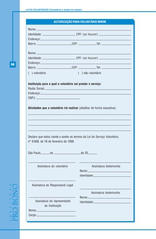 66
LEI DO VOLUNTARIADO (Comentários e modelo de contrato)
Nome:
Identidade: CPF: (se houver)
Endereço:
Bairro: CEP: Tel:
Nome:
Identidade: CPF: (se houver)
Endereço:
Bairro: CEP: Tel:
( ) voluntário ( ) não voluntário
Instituição para a qual o voluntário vai prestar o serviço:
Razão Social:
Endereço:
CNPJ:
Atividades que o voluntário irá realizar (detalhar de forma exaustiva):
Declaro que estou ciente e aceito os termos da Lei do Serviço Voluntário,
n° 9.608, de 18 de fevereiro de 1998.
São Paulo, de de 20
AUTORIZAÇÃO PARA VOLUNTÁRIO MIRIM
Assinatura do voluntário
Assinatura do representante
da Instituição
Nome:
Cargo:
Assinatura testemunha
Nome:
Identidade:
Assinatura testemunha
Nome:
Identidade:
Assinatura do Responsável Legal
 