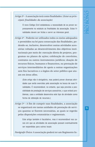 71
Artigo 3º - A associação terá como finalidades: (listar as prin-
cipais finalidades da associação)
O novo Código Civil estabeleceu a necessidade de se prever ex-
pressamente no estatuto as finalidades da associação. Estas fi-
nalidades devem ser lícitas e servir ao interesse geral.
Artigo 4º - Poderão ser utilizados todos os meios adequados
e permitidos na lei para consecução das finalidades, po-
dendo-se, inclusive, desenvolver outras atividades aces-
sórias voltadas ao desenvolvimento dos objetivos insti-
tucionais por meio de: execução direta de projetos, pro-
gramas ou planos de ações; celebração de convênios,
contratos ou outros instrumentos jurídicos; doação de
recursos físicos, humanos e financeiros, ou prestação de
serviços intermediários de apoio a outras organizações
sem fins lucrativos e a órgãos do setor público que atu-
am em áreas afins.
(Este artigo não é obrigatório, mas poderá prever diversas ativi-
dades que serão exercidas pela associação na busca de suas fi-
nalidades. É recomendável, no entanto, que seja prevista a pos-
sibilidade de prestação de serviços acessórios, o que evitará pro-
blemas, caso a entidade desenvolva este tipo de atividade como
forma de obtenção de recursos.)
Artigo 5º - A fim de cumprir suas finalidades, a associação
se organizará em tantas unidades de prestação de servi-
ços quantas se fizerem necessárias, as quais se regerão
pelas disposições estatutárias e regimentais.
Este artigo também é facultativo, mas é recomendável nos ca-
sos em que as atividades da associação possam eventualmente
ser expandidas para outros locais
Parágrafo Único: A associação poderá ter um Regimento In-
 