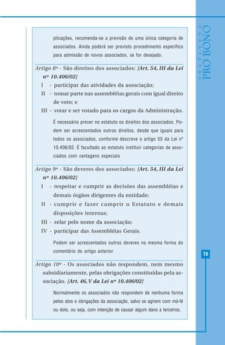 73
plicações, recomenda-se a previsão de uma única categoria de
associados. Ainda poderá ser previsto procedimento específico
para admissão de novos associados, se for desejado.
Artigo 8º - São direitos dos associados: [Art. 54, III da Lei
nº 10.406/02]
I - participar das atividades da associação;
II - tomar parte nas assembléias gerais com igual direito
de voto; e
III - votar e ser votado para os cargos da Administração.
É necessário prever no estatuto os direitos dos associados. Po-
dem ser acrescentados outros direitos, desde que iguais para
todos os associados, conforme descreve o artigo 55 da Lei nº
10.406/02. É facultado ao estatuto instituir categorias de asso-
ciados com vantagens especiais
Artigo 9º - São deveres dos associados: [Art. 54, III da Lei
nº 10.406/02]
I - respeitar e cumprir as decisões das assembléias e
demais órgãos dirigentes da entidade;
II - cumprir e fazer cumprir o Estatuto e demais
disposições internas;
III - zelar pelo nome da associação;
IV - participar das Assembléias Gerais.
Podem ser acrescentados outros deveres na mesma forma do
comentário do artigo anterior
Artigo 10º - Os associados não respondem, nem mesmo
subsidiariamente, pelas obrigações constituídas pela as-
sociação. [Art. 46, V da Lei nº 10.406/02]
Normalmente os associados não respondem de nenhuma forma
pelos atos e obrigações da associação, salvo se agirem com má-fé
ou dolo, ou seja, com intenção de causar algum dano a terceiros.
 