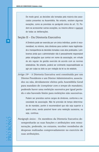 78
MODELOS COMENTADOS (Estatutos e Atas)
De modo geral, as decisões são tomadas pela maioria dos asso-
ciados presentes na Assembléia. No entanto, existem algumas
exceções, como as previstas no parágrafo único do art. 15. Po-
dem-se acrescentar outras exceções, ou mesmo alterar o quorum
de todas as deliberações.
Seção II – Da Diretoria Executiva
A Diretoria pode ser exercida por um único indivíduo, porém é reco-
mendável, no mínimo, dois diretores para conferir maior legitimida-
de e transparência às decisões tomadas e aos atos praticados. Lem-
bramos ainda que o administrador não é pessoalmente responsável
pelas obrigações que contrai em nome da associação, em virtude
de ato regular de gestão exercido de acordo com as normas
estatutárias. No entanto, poderá ser civilmente responsabilizado se
agir por culpa ou dolo ou por violação da lei ou do estatuto.
Artigo 19º - A Diretoria Executiva será constituída por um
Diretor Presidente e um Diretor Administrativo, associa-
dos ou não, devidamente eleitos pela Assembléia Geral
para mandato de (completar com o tempo do mandato),
podendo haver uma reeleição sucessiva por igual perío-
do e não havendo limite para reeleições não sucessivas.
Podem ser previstos outros cargos de diretores, conforme a ne-
cessidade da associação. Não há previsão de tempo determina-
do de mandato, porém é recomendável que não seja superior a
quatro anos, sendo possível haver uma reeleição sucessiva, ou
seja, contínua.
Parágrafo único - Os membros da Diretoria Executiva de-
sempenharão as suas funções e atribuições sem remu-
neração, podendo, no entanto, receber reembolso de
despesas realizadas comprovadamente no exercício de
suas atribuições.
 