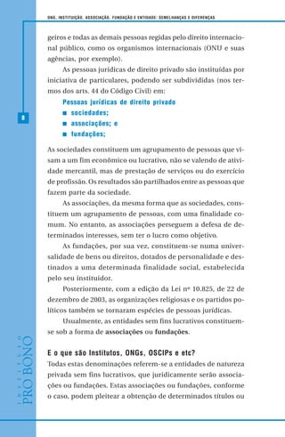8
ONG, INSTITUIÇÃO, ASSOCIAÇÃO, FUNDAÇÃO E ENTIDADE: SEMELHANÇAS E DIFERENÇAS
geiros e todas as demais pessoas regidas pelo direito internacio-
nal público, como os organismos internacionais (ONU e suas
agências, por exemplo).
As pessoas jurídicas de direito privado são instituídas por
iniciativa de particulares, podendo ser subdivididas (nos ter-
mos dos arts. 44 do Código Civil) em:
Pessoas jurídicas de direito privado
sociedades;
associações; e
fundações;
As sociedades constituem um agrupamento de pessoas que vi-
sam a um fim econômico ou lucrativo, não se valendo de ativi-
dade mercantil, mas de prestação de serviços ou do exercício
de profissão. Os resultados são partilhados entre as pessoas que
fazem parte da sociedade.
As associações, da mesma forma que as sociedades, cons-
tituem um agrupamento de pessoas, com uma finalidade co-
mum. No entanto, as associações perseguem a defesa de de-
terminados interesses, sem ter o lucro como objetivo.
As fundações, por sua vez, constituem-se numa univer-
salidade de bens ou direitos, dotados de personalidade e des-
tinados a uma determinada finalidade social, estabelecida
pelo seu instituidor.
Posteriormente, com a edição da Lei nº 10.825, de 22 de
dezembro de 2003, as organizações religiosas e os partidos po-
líticos também se tornaram espécies de pessoas jurídicas.
Usualmente, as entidades sem fins lucrativos constituem-
se sob a forma de associações ou fundações.
E o que são Institutos, ONGs, OSCIPs e etc?
Todas estas denominações referem-se a entidades de natureza
privada sem fins lucrativos, que juridicamente serão associa-
ções ou fundações. Estas associações ou fundações, conforme
o caso, podem pleitear a obtenção de determinados títulos ou
 
