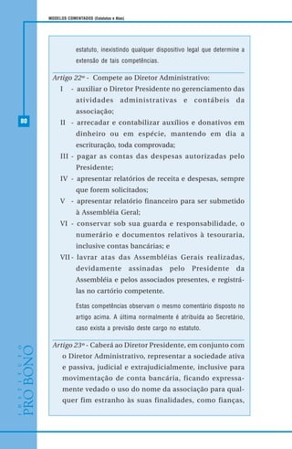 80
MODELOS COMENTADOS (Estatutos e Atas)
estatuto, inexistindo qualquer dispositivo legal que determine a
extensão de tais competências.
Artigo 22º - Compete ao Diretor Administrativo:
I - auxiliar o Diretor Presidente no gerenciamento das
atividades administrativas e contábeis da
associação;
II - arrecadar e contabilizar auxílios e donativos em
dinheiro ou em espécie, mantendo em dia a
escrituração, toda comprovada;
III - pagar as contas das despesas autorizadas pelo
Presidente;
IV - apresentar relatórios de receita e despesas, sempre
que forem solicitados;
V - apresentar relatório financeiro para ser submetido
à Assembléia Geral;
VI - conservar sob sua guarda e responsabilidade, o
numerário e documentos relativos à tesouraria,
inclusive contas bancárias; e
VII - lavrar atas das Assembléias Gerais realizadas,
devidamente assinadas pelo Presidente da
Assembléia e pelos associados presentes, e registrá-
las no cartório competente.
Estas competências observam o mesmo comentário disposto no
artigo acima. A última normalmente é atribuída ao Secretário,
caso exista a previsão deste cargo no estatuto.
Artigo 23º - Caberá ao Diretor Presidente, em conjunto com
o Diretor Administrativo, representar a sociedade ativa
e passiva, judicial e extrajudicialmente, inclusive para
movimentação de conta bancária, ficando expressa-
mente vedado o uso do nome da associação para qual-
quer fim estranho às suas finalidades, como fianças,
 