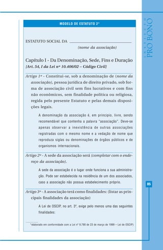 85
MODELO DE ESTATUTO 2*
ESTATUTO SOCIAL DA
(nome da associação)
Capítulo I - Da Denominação, Sede, Fins e Duração
[Art. 54, I da Lei nº 10.406/02 – Código Civil]
Artigo 1º - Constitui-se, sob a denominação de (nome da
associação), pessoa jurídica de direito privado, sob for-
ma de associação civil sem fins lucrativos e com fins
não econômicos, sem finalidade política ou religiosa,
regida pelo presente Estatuto e pelas demais disposi-
ções legais.
A denominação da associação é, em principio, livre, sendo
recomendável que contenha a palavra “associação”. Deve-se
apenas observar a inexistência de outras associações
registradas com o mesmo nome e a vedação de nome que
reproduza siglas ou denominações de órgãos públicos e de
organismos internacionais.
Artigo 2º - A sede da associação será (completar com o ende-
reço da associação).
A sede da associação é o lugar onde funciona a sua administra-
ção. Pode ser estabelecida na residência de um dos associados,
caso a associação não possua estabelecimento próprio.
Artigo 3º - A associação terá como finalidades: (listar as prin-
cipais finalidades da associação)
A Lei de OSCIP, no art. 3º, exige pelo menos uma das seguintes
finalidades:
*elaborado em conformidade com a Lei nº 9.790 de 23 de março de 1999 – Lei de OSCIP)
 
