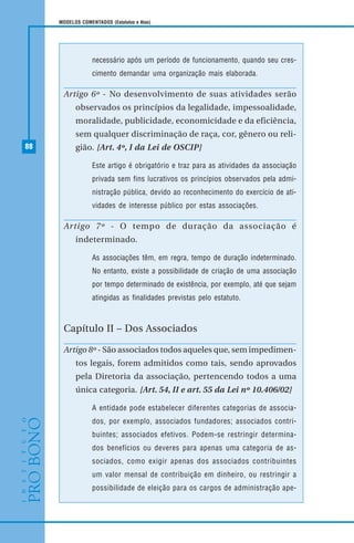 88
MODELOS COMENTADOS (Estatutos e Atas)
necessário após um período de funcionamento, quando seu cres-
cimento demandar uma organização mais elaborada.
Artigo 6º - No desenvolvimento de suas atividades serão
observados os princípios da legalidade, impessoalidade,
moralidade, publicidade, economicidade e da eficiência,
sem qualquer discriminação de raça, cor, gênero ou reli-
gião. [Art. 4º, I da Lei de OSCIP]
Este artigo é obrigatório e traz para as atividades da associação
privada sem fins lucrativos os princípios observados pela admi-
nistração pública, devido ao reconhecimento do exercício de ati-
vidades de interesse público por estas associações.
Artigo 7º - O tempo de duração da associação é
indeterminado.
As associações têm, em regra, tempo de duração indeterminado.
No entanto, existe a possibilidade de criação de uma associação
por tempo determinado de existência, por exemplo, até que sejam
atingidas as finalidades previstas pelo estatuto.
Capítulo II – Dos Associados
Artigo 8º - São associados todos aqueles que, sem impedimen-
tos legais, forem admitidos como tais, sendo aprovados
pela Diretoria da associação, pertencendo todos a uma
única categoria. [Art. 54, II e art. 55 da Lei nº 10.406/02]
A entidade pode estabelecer diferentes categorias de associa-
dos, por exemplo, associados fundadores; associados contri-
buintes; associados efetivos. Podem-se restringir determina-
dos benefícios ou deveres para apenas uma categoria de as-
sociados, como exigir apenas dos associados contribuintes
um valor mensal de contribuição em dinheiro, ou restringir a
possibilidade de eleição para os cargos de administração ape-
 