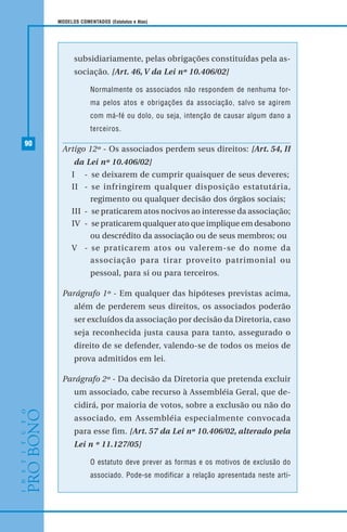 90
MODELOS COMENTADOS (Estatutos e Atas)
subsidiariamente, pelas obrigações constituídas pela as-
sociação. [Art. 46, V da Lei nº 10.406/02]
Normalmente os associados não respondem de nenhuma for-
ma pelos atos e obrigações da associação, salvo se agirem
com má-fé ou dolo, ou seja, intenção de causar algum dano a
terceiros.
Artigo 12º - Os associados perdem seus direitos: [Art. 54, II
da Lei nº 10.406/02]
I - se deixarem de cumprir quaisquer de seus deveres;
II - se infringirem qualquer disposição estatutária,
regimento ou qualquer decisão dos órgãos sociais;
III - se praticarem atos nocivos ao interesse da associação;
IV - se praticarem qualquer ato que implique em desabono
ou descrédito da associação ou de seus membros; ou
V - se praticarem atos ou valerem-se do nome da
associação para tirar proveito patrimonial ou
pessoal, para si ou para terceiros.
Parágrafo 1º - Em qualquer das hipóteses previstas acima,
além de perderem seus direitos, os associados poderão
ser excluídos da associação por decisão da Diretoria, caso
seja reconhecida justa causa para tanto, assegurado o
direito de se defender, valendo-se de todos os meios de
prova admitidos em lei.
Parágrafo 2º - Da decisão da Diretoria que pretenda excluir
um associado, cabe recurso à Assembléia Geral, que de-
cidirá, por maioria de votos, sobre a exclusão ou não do
associado, em Assembléia especialmente convocada
para esse fim. [Art. 57 da Lei nº 10.406/02, alterado pela
Lei n º 11.127/05]
O estatuto deve prever as formas e os motivos de exclusão do
associado. Pode-se modificar a relação apresentada neste arti-
 