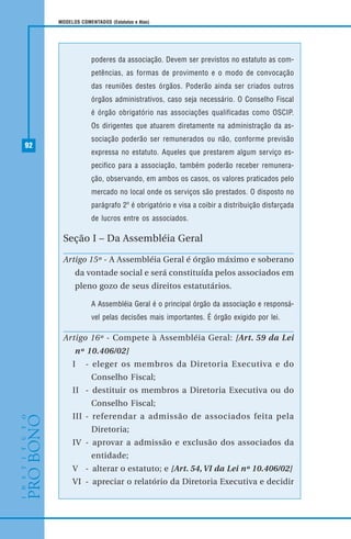 92
MODELOS COMENTADOS (Estatutos e Atas)
poderes da associação. Devem ser previstos no estatuto as com-
petências, as formas de provimento e o modo de convocação
das reuniões destes órgãos. Poderão ainda ser criados outros
órgãos administrativos, caso seja necessário. O Conselho Fiscal
é órgão obrigatório nas associações qualificadas como OSCIP.
Os dirigentes que atuarem diretamente na administração da as-
sociação poderão ser remunerados ou não, conforme previsão
expressa no estatuto. Aqueles que prestarem algum serviço es-
pecifico para a associação, também poderão receber remunera-
ção, observando, em ambos os casos, os valores praticados pelo
mercado no local onde os serviços são prestados. O disposto no
parágrafo 2º é obrigatório e visa a coibir a distribuição disfarçada
de lucros entre os associados.
Seção I – Da Assembléia Geral
Artigo 15º - A Assembléia Geral é órgão máximo e soberano
da vontade social e será constituída pelos associados em
pleno gozo de seus direitos estatutários.
A Assembléia Geral é o principal órgão da associação e responsá-
vel pelas decisões mais importantes. É órgão exigido por lei.
Artigo 16º - Compete à Assembléia Geral: [Art. 59 da Lei
nº 10.406/02]
I - eleger os membros da Diretoria Executiva e do
Conselho Fiscal;
II - destituir os membros a Diretoria Executiva ou do
Conselho Fiscal;
III - referendar a admissão de associados feita pela
Diretoria;
IV - aprovar a admissão e exclusão dos associados da
entidade;
V - alterar o estatuto; e [Art. 54, VI da Lei nº 10.406/02]
VI - apreciar o relatório da Diretoria Executiva e decidir
 