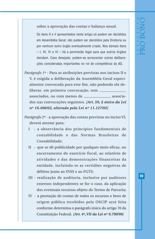 93
sobre a aprovação das contas e balanço anual.
Os itens II e V apresentados neste artigo só podem ser decididos
em Assembléia Geral; não podem ser decididos pela Diretoria ou
por nenhum outro órgão eventualmente criado. Nos demais itens
– I, III, IV e VI – há a permissão legal para que outros órgãos
decidam. Caso desejado, podem-se acrescentar outras delibera-
ções consideradas importantes no rol de competência da AG.
Parágrafo 1º - Para as atribuições previstas nos incisos II e
V, é exigida a deliberação da Assembléia Geral especi-
almente convocada para este fim, não podendo ela de-
liberar, em primeira convocação, sem
associados, ou com menos de associa-
dos nas convocações seguintes. [Art. 59, § único da Lei
nº 10.406/02, alterado pela Lei nº 11.127/05]
Parágrafo 2º - a aprovação das contas previstas no inciso VI,
deverá atentar para:
I - a observância dos princípios fundamentais de
contabilidade e das Normas Brasileiras de
Contabilidade;
II - que se dê publicidade por qualquer meio eficaz, no
encerramento do exercício fiscal, ao relatório de
atividades e das demonstrações financeiras da
entidade, incluindo-se as certidões negativas de
débitos junto ao INSS e ao FGTS;
III - realização de auditoria, inclusive por auditores
externos independentes se for o caso, da aplicação
dos eventuais recursos objeto do Termo de Parceria;
IV - a prestação de contas de todos os recursos e bens de
origem pública recebidos pela OSCIP será feita
conforme determina o parágrafo único do artigo 70 da
Constituição Federal. [Art. 4º,VII da Lei nº 9.790/99]
 