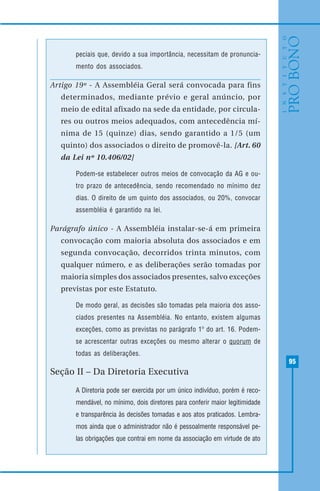 95
peciais que, devido a sua importância, necessitam de pronuncia-
mento dos associados.
Artigo 19º - A Assembléia Geral será convocada para fins
determinados, mediante prévio e geral anúncio, por
meio de edital afixado na sede da entidade, por circula-
res ou outros meios adequados, com antecedência mí-
nima de 15 (quinze) dias, sendo garantido a 1/5 (um
quinto) dos associados o direito de promovê-la. [Art. 60
da Lei nº 10.406/02]
Podem-se estabelecer outros meios de convocação da AG e ou-
tro prazo de antecedência, sendo recomendado no mínimo dez
dias. O direito de um quinto dos associados, ou 20%, convocar
assembléia é garantido na lei.
Parágrafo único - A Assembléia instalar-se-á em primeira
convocação com maioria absoluta dos associados e em
segunda convocação, decorridos trinta minutos, com
qualquer número, e as deliberações serão tomadas por
maioria simples dos associados presentes, salvo exceções
previstas por este Estatuto.
De modo geral, as decisões são tomadas pela maioria dos asso-
ciados presentes na Assembléia. No entanto, existem algumas
exceções, como as previstas no parágrafo 1º do art. 16. Podem-
se acrescentar outras exceções ou mesmo alterar o quorum de
todas as deliberações.
Seção II – Da Diretoria Executiva
A Diretoria pode ser exercida por um único indivíduo, porém é reco-
mendável, no mínimo, dois diretores para conferir maior legitimidade
e transparência às decisões tomadas e aos atos praticados. Lembra-
mos ainda que o administrador não é pessoalmente responsável pe-
las obrigações que contrai em nome da associação em virtude de ato
 