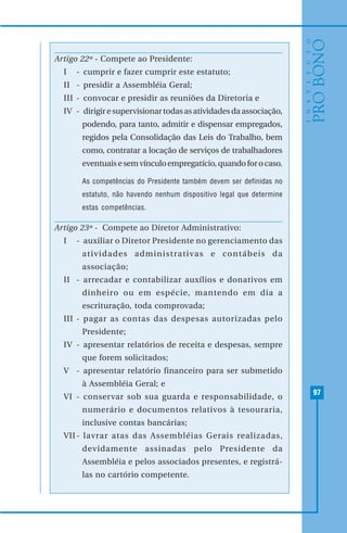 97
Artigo 22º - Compete ao Presidente:
I - cumprir e fazer cumprir este estatuto;
II - presidir a Assembléia Geral;
III - convocar e presidir as reuniões da Diretoria e
IV - dirigiresupervisionartodasasatividadesdaassociação,
podendo, para tanto, admitir e dispensar empregados,
regidos pela Consolidação das Leis do Trabalho, bem
como, contratar a locação de serviços de trabalhadores
eventuaisesemvínculoempregatício,quandoforocaso.
As competências do Presidente também devem ser definidas no
estatuto, não havendo nenhum dispositivo legal que determine
estas competências.
Artigo 23º - Compete ao Diretor Administrativo:
I - auxiliar o Diretor Presidente no gerenciamento das
atividades administrativas e contábeis da
associação;
II - arrecadar e contabilizar auxílios e donativos em
dinheiro ou em espécie, mantendo em dia a
escrituração, toda comprovada;
III - pagar as contas das despesas autorizadas pelo
Presidente;
IV - apresentar relatórios de receita e despesas, sempre
que forem solicitados;
V - apresentar relatório financeiro para ser submetido
à Assembléia Geral; e
VI - conservar sob sua guarda e responsabilidade, o
numerário e documentos relativos à tesouraria,
inclusive contas bancárias;
VII- lavrar atas das Assembléias Gerais realizadas,
devidamente assinadas pelo Presidente da
Assembléia e pelos associados presentes, e registrá-
las no cartório competente.
 
